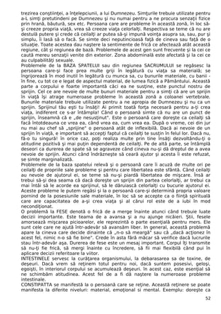 trezirea conştiinţei, a înţelepciunii, a lui Dumnezeu. Simţurile trebuie utilizate pentru
a-L simţi pretutindeni pe Dumnezeu şi nu numai pentru a ne procura senzaţii fizice
prin hrană, băutură, sex etc. Persoana care are probleme în această zonă, în loc să-
şi creeze propria viaţă, vrea să creeze viaţa celorlalţi. Respectiva se teme că nu are
destulă putere şi crede că ceilalţi ar putea să-şi impună voinţa asupra sa, sau, pur şi
simplu, îi lasă să o facă. Se simte deci neputincioasă faţă de cineva sau faţă de o
situaţie. Toate acestea dau naştere la sentimente de frică ce afectează atât această
regiune, cât şi regiunea de bază. Problemele de acest gen sunt frecvente şi la cei ce
caută mereu senzaţii venite din exterior. Zona abdominală este afectată şi la cei ce
au culpabilităţi sexuale.
Problemele de la BAZA SPATELUI sau din regiunea SACRUMULUI se regăsesc la
persoana care-şi face prea multe griji în legătură cu viaţa sa materială; se
îngrijorează în mod inutil în legătură cu munca sa, cu bunurile materiale, cu banii -
în fine, cu tot ce e legat de aspectul material, de lumea fizică a Pământului. Această
parte a corpului e foarte importantă căci ea ne susţine, este punctul nostru de
sprijin. Cel ce are nevoie de multe bunuri materiale pentru a simţi că are un sprijin
în viaţă îşi atrage numeroase probleme în această zonă a coloanei vertebrale.
Bunurile materiale trebuie utilizate pentru a ne apropia de Dumnezeu şi nu ca un
sprijin. Sprijinul tău eşti tu însăţi! Ai primit toată forţa necesară pentru a-ţi crea
viaţa, indiferent ce s-ar întâmpla! Când o persoană simte că nu are un punct de
sprijin, înseamnă că e „de nesusţinut". Este o persoană care doreşte ca ceilalţi să
facă întotdeauna ce vrea ea, când vrea ea, cum vrea ea. După o vreme, cei din jur
nu mai au chef să „sprijine" o persoană atât de inflexibilă. Dacă ai nevoie de un
sprijin în viaţă, e important să accepţi faptul că ceilalţi te susţin în felul lor. Dacă nu,
fă-o tu singură! în orice caz, poţi realiza multe prin tine însăţi dezvoltându-ţi o
atitudine pozitivă şi mai puţin dependentă de ceilalţi. Pe de altă parte, se întâmplă
deseori ca durerea de spate să se agraveze când cineva nu-şi dă dreptul de a avea
nevoie de sprijin. Atunci când îndrăzneşte să ceară ajutor şi acesta îi este refuzat,
se simte marginalizată.
Problemele de la baza spatelui relevă şi o persoană care îi acuză de multe ori pe
ceilalţi de propriile sale probleme şi pentru care libertatea este sfântă. Când ceilalţi
au nevoie de ajutorul ei, se teme să nu-şi piardă libertatea de mişcare. Însă ar
trebui să-şi dea seama că dacă doreşte un sprijin din partea celorlalţi, ar trebui ca
mai întâi să le acorde ea sprijinul, să le dăruiască celorlalţi cu bucurie ajutorul ei.
Aceste probleme le putem regăsi şi la o persoană care-şi determină propria valoare
pornind de la posesiunile sale materiale, în loc să se accepte ca o fiinţă spirituală
care are capacitatea de a-şi crea viaţa şi al cărui rol este de a iubi în mod
necondiţionat.
O problemă la FESE denotă o frică de a merge înainte atunci când trebuie luate
decizii importante. Este teama de a avansa şi a nu ajunge nicăieri. Ştii, fesele
amorsează mişcarea picioarelor, ele reprezintă o parte esenţială pentru mers. Ele
sunt cele care ne ajută într-adevăr să avansăm liber. In general, această problemă
apare la cineva care decide dinainte că „n-o să meargă" sau că „dacă acţionez în
acest fel, nimic n-o să fie bine". Crede în asta fără măcar să verifice dacă lucrurile
stau într-adevăr aşa. Durerea de fese este un mesaj important. Corpul îţi transmite
să nu-ţi fie frică, să mergi înainte cu încredere, să fii mai flexibilă când pui în
aplicare decizii referitoare la viitor.
INTESTINELE servesc la curăţarea organismului, la debarasarea sa de toxine, de
deşeuri. Dacă vrem să reţinem totul pentru noi, dacă suntem posesivi, geloşi,
egoişti, în interiorul corpului se acumulează deşeuri. în acest caz, este esenţial să
ne schimbăm atitudinea. Acest fel de a fi dă naştere la numeroase probleme
intestinale.
CONSTIPATTA se manifestă la o persoană care se reţine. Această reţinere se poate
manifesta la diferite niveluri: material, emoţional si mental. Exemplu: doreşte ca
52
 