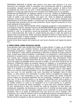 IMPOTENŢA SEXUALĂ la bărbat este semnul unei prea mari tensiuni şi al unui
sentiment de vinovăţie. Poate fi rezultatul unor resentimente faţă de o parteneră
precedentă. Această presiune sexuală exagerată poate proveni şi dintr-o frică
inconştientă de mama sa, pe care o simte întotdeauna prezentă; se teme să nu-i
displacă. In acest caz, este semnul unui complex al lui Oedip care nu s-a resorbit.
Problemele de PROSTATA se regăsesc deseori la cel care, văzând că îmbătrâneşte,
începe să-i fie teamă şi se simte vinovat că nu mai are aceeaşi energie sexuală.
Crede că astfel e mai puţin bărbat, mai puţin viril. Când un bărbat îşi stabileşte
valoarea umană după nivelul performanţelor sexuale, el are mereu tendinţa să-şi
demonstreze că încă este capabil. îi e foarte greu să accepte faptul că îmbătrâneşte
şi dorinţele sale sexuale sunt mai puţin puternice. Atunci corpul îi transmite că nu-şi
caută valoarea la locul potrivit.
O problemă la nivelul TESTICULELOR indică o lipsă de acceptare a masculinităţii sau
a principiului masculin. Mesajul transmis de ENDOMETRIOZĂ este asemănător cu cel
al problemelor de menstruaţie, dar ceva mai pronunţat. Bolile al căror nume se
termină în „oză" au în general o sursă mai profundă, în fragedă copilărie sau chiar
într-o viaţă anterioară. De multe ori, există dorinţa de avea un copil, dar teama de
naştere este mai puternică. Astfel, persoana afectată îşi oferă un motiv pentru a nu
rămâne însărcinată. E foarte important să facă faţă acestei frici şi să-şi dea seama
că ea provine dintr-o credinţă greşită.
Aceste prime două regiuni ale corpului pe care le-am discutat sunt legate de planul
fizic.
A TREIA ZONĂ: ZONA PLEXULUI SOLAR
Zona plexului solar este situată între ombilic şi baza sânilor. în spate, ea se întinde
de-a lungul celor cinci vertebre lombare. Această regiune cuprinde ficatul, splina,
pancreasul şi duodenul - aşadar, cea mai mare parte a sistemului digestiv. Tot ceea
ce se întâmplă în viaţa noastră emoţională şi afectivă se reflectă la nivelul plexului
solar. Acesta este centrul emoţiilor, al dorinţelor şi al intelectului. Când cineva are
probleme în această zonă a corpului, este un semn că dorinţele sale sunt îndreptate
mai curând spre căutarea gratificaţiei personale decât spre dezvoltarea fiinţei
interioare. Persoana trăieşte sentimente de ură, ranchiună, invidie, posesiune, care
provin din faptul că aşteaptă mereu ceva de la ceilalţi, că vrea să fie iubită în loc să
iubească. Problemele legate de această regiune se regăsesc şi la persoanele care
se simt atacate, simt nevoia să se apere şi trăiesc sentimente de furie reprimată.
Această furie provine din faptul că respectivii nu ştiu să-şi exprime dorinţele. Plexul
solar va fi afectat şi la persoanele care-şi folosesc intelectul într-un mod egoist,
pentru a-şi rezolva treburile personale, în loc să-i iubească pe ceilalţi şi să-i accepte
aşa cum sunt. Cu cât analizăm mai mult, încercând să înţelegem totul în felul
nostru, cu atât suntem mai vulnerabili la emoţii. Dacă îi acceptăm pe ceilalţi aşa
cum sunt şi nu-i mai comparăm cu noi, vom avea sufletul mai liniştit. Intelectul
omului trebuie să servească dobândirii de noi cunoştinţe, înţelegerii a tot ceea ce
este nou. El ne-a fost dat pentru a ne dezvolta conştiinţa eului real şi pentru a
progresa continuu. Nu trebuie folosit niciodată pentru a încerca să-i transformăm
pe ceilalţi conform cu ceea ce ne imaginăm că ar fi bine pentru ei. în general,
oamenii care au dureri de mijloc (lumbago) - în zona celor cinci vertebre lombare -
se simt neputincioşi în faţa unei situaţii din viaţa lor prezentă. Se simt pline de
amărăciune, disperate. De asemenea, li se pare că ar fi umilitor să ceară ajutor. Iată
semnalul transmis de corp: persoana trebuie să se conecteze la sursa de energie
creatoare care o va ajuta să definească mai clar lucrul pe care-1 doreşte, să-1
vizualizeze, să-1 simtă în interiorul său şi să întreprindă acţiunea necesară pentru a-
1 obţine. Dacă are nevoie de ajutor, e mai bine să-şi formuleze cererile în mod
deschis decât să aştepte ca alţii să-i ghicească dorinţele prin telepatie.
56
 