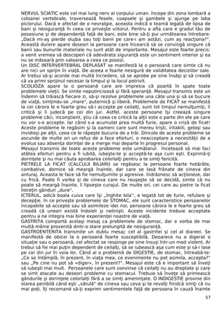 NERVUL SCIATIC este cel mai lung nerv al corpului uman. începe din zona lombară a
coloanei vertebrale, traversează fesele, coapsele şi gambele şi ajunge pe laba
piciorului. Dacă e afectat de o nevralgie, aceasta indică o teamă legată de lipsa de
bani şi nesiguranţă în ceea ce priveşte viitorul. Pentru a afla care e gradul tău de
posesiune şi de dependenţă faţă de bani, este bine să-ţi pui următoarea întrebare:
„Dacă mi-aş pierde slujba sau toţi banii pe care-i am astăzi, cum aş reacţiona?".
Această durere apare deseori la persoane care încearcă să se convingă singure că
banii sau bunurile materiale nu sunt atât de importante. Mesajul este foarte precis:
a venit vremea să descoperi că adevărata siguranţă este un sentiment interior şi ea
nu se măsoară prin valoarea a ceea ce posezi.
Un DISC INTERVERTEBRAL DEPLASAT se manifestă la o persoană care simte că nu
are nici un sprijin în viaţă. De aceea e foarte nesigură de validitatea deciziilor sale.
Ar trebui să-şi acorde mai multă încredere, să se aprobe pe sine însăşi şi să creadă
că va primi sprijinul necesar la timpul şi la locul potrivit.
SCOLIOZA apare la o persoană care are impresia că poartă în spate toate
problemele vieţii. Se simte neputincioasă şi fără speranţă. Mesajul transmis este un
îndemn să trăiască fiecare zi, să-şi rezolve problemele una câte una şi să se bucure
de viaţă, simţindu-se „mare", puternică şi liberă. Problemele de FICAT se manifestă
la cei cărora le e foarte greu să-i accepte pe ceilalţi, sunt tot timpul nemulţumiţi, îi
critică şi îi judecă pe cei din jur. Astfel, aceste persoane îşi creează singure
probleme căci, inconştient, ştiu că ceea ce critică la alţii este o parte din ele pe care
nu vor s-o accepte. Iar când s-a acumulat prea multă furie, apare o criză de ficat!
Aceste probleme le regăsim şi la oameni care sunt mereu trişti, iritabili, geloşi sau
invidioşi pe alţii, ceea ce le răpeşte bucuria de a trăi. Dincolo de aceste probleme se
ascunde de multe ori un refuz de a face eforturi, o neacceptare a necesităţii de a
evolua sau absenţa dorinţei de a merge mai departe în progresul personal.
Mesajul transmis de toate aceste probleme este următorul: încetează să mai faci
atâtea eforturi pentru a fi iubită, iubeşte-te şi acceptă-te aşa cum eşti. Exprimă-ţi
dorinţele şi nu mai căuta aprobarea celorlalţi pentru a te simţi fericită.
PIETRELE LA FICAT (CALCULII BILIARI) se regăsesc la persoane foarte hotărâte,
combative, dornice să meargă înainte, dar care se lasă frânate de cineva din
anturaj. Aceasta le face să fie nemulţumite şi agresive. îndrăznesc să acţioneze, dar
cu frică. Poate fi vorba şi de cineva care nu reuşeşte să se decidă, simte că nu
poate să meargă înainte, îi lipseşte curajul. De multe ori, cei care au pietre la ficat
întreţin gânduri „dure".
ICTERUL, adică boala cuiva care îşi „înghite bila'', e legată tot de furie, refulare şi
decepţie. în ce priveşte problemele de STOMAC, ele sunt caracteristice persoanelor
incapabile să accepte sau să asimileze idei noi, persoane cărora le e foarte greu să
creadă că uneori există îndoieli şi nelinişti. Aceste incidente trebuie acceptate
pentru a ne integra mai bine experienţei noastre de viaţă.
GASTRITA comportă acelaşi mesaj ca problemele de stomac, dar e vorba de mai
multă mânie provenită dintr-o stare prelungită de nesiguranţă.
GASTROENTERITA transmite un dublu mesaj: cel al gastritei şi cel al diareei. Se
manifestă de obicei la o persoană foarte susceptibilă. Deoarece nu a digerat o
situaţie sau o persoană, cel afectat se respinge pe sine însuşi într-un mod violent. Ar
trebui să fie mai puţin dependent de ceilalţi, să se iubească aşa cum este şi să-i lase
pe cei din jur în voia lor. Când ai o problemă de DIGESTIE, de stomac, întreabă-te:
„Ce se întâmplă, în prezent, în viaţa mea, ce evenimente nu pot asimila, accepta?"
sau „Pe cine nu pot să «diger», în prezent?". Mesajul este că e important să înveţi
să iubeşti mai mult. Persoanele care sunt convinse că ceilalţi nu au dreptate şi care
se simt atacate au deseori probleme cu stomacul. Trebuie să înveţe să primească
gândurile şi dorinţele celorlalţi fără a se simţi ameninţate. O INDIGESTIE provine din
starea penibilă când eşti „sătulă" de cineva sau ceva şi te revolţi fiindcă simţi că nu
mai poţi. îţi recomand să-ţi exprimi sentimentele faţă de persoana în cauză înainte
57
 