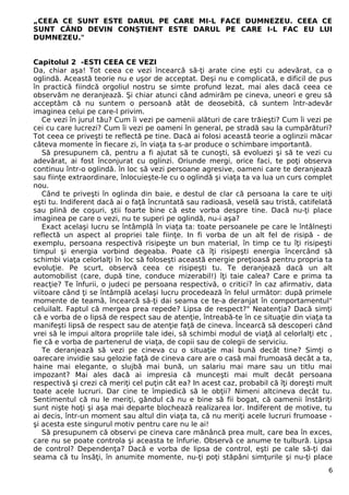 „CEEA CE SUNT ESTE DARUL PE CARE MI-L FACE DUMNEZEU. CEEA CE
SUNT CÂND DEVIN CONŞTIENT ESTE DARUL PE CARE I-L FAC EU LUI
DUMNEZEU."
Capitolul 2 -ESTI CEEA CE VEZI
Da, chiar aşa! Tot ceea ce vezi încearcă să-ţi arate cine eşti cu adevărat, ca o
oglindă. Această teorie nu e uşor de acceptat. Deşi nu e complicată, e dificil de pus
în practică fiindcă orgoliul nostru se simte profund lezat, mai ales dacă ceea ce
observăm ne deranjează. Şi chiar atunci când admirăm pe cineva, uneori e greu să
acceptăm că nu suntem o persoană atât de deosebită, că suntem într-adevăr
imaginea celui pe care-l privim.
Ce vezi în jurul tău? Cum îi vezi pe oamenii alături de care trăieşti? Cum îi vezi pe
cei cu care lucrezi? Cum îi vezi pe oameni în general, pe stradă sau la cumpărături?
Tot ceea ce priveşti te reflectă pe tine. Dacă ai folosi această teorie a oglinzii măcar
câteva momente în fiecare zi, în viaţa ta s-ar produce o schimbare importantă.
Să presupunem că, pentru a fi ajutat să te cunoşti, să evoluezi şi să te vezi cu
adevărat, ai fost înconjurat cu oglinzi. Oriunde mergi, orice faci, te poţi observa
continuu într-o oglindă. în loc să vezi persoane agresive, oameni care te deranjează
sau fiinţe extraordinare, înlocuieşte-le cu o oglindă şi viaţa ta va lua un curs complet
nou.
Când te priveşti în oglinda din baie, e destul de clar că persoana la care te uiţi
eşti tu. Indiferent dacă ai o faţă încruntată sau radioasă, veselă sau tristă, catifelată
sau plină de coşuri, ştii foarte bine că este vorba despre tine. Dacă nu-ţi place
imaginea pe care o vezi, nu te superi pe oglindă, nu-i aşa?
Exact acelaşi lucru se întâmplă în viaţa ta: toate persoanele pe care le întâlneşti
reflectă un aspect al propriei tale fiinţe. In fi vorba de un alt fel de risipă - de
exemplu, persoana respectivă risipeşte un bun material, în timp ce tu îţi risipeşti
timpul şi energia vorbind degeaba. Poate că îţi risipeşti energia încercând să
schimbi viaţa celorlalţi în loc să foloseşti această energie preţioasă pentru propria ta
evoluţie. Pe scurt, observă ceea ce risipeşti tu. Te deranjează dacă un alt
automobilist (care, după tine, conduce mizerabil!) îţi taie calea? Care e prima ta
reacţie? Te înfurii, o judeci pe persoana respectivă, o critici? în caz afirmativ, data
viitoare când ţi se întâmplă acelaşi lucru procedează în felul următor: după primele
momente de teamă, încearcă să-ţi dai seama ce te-a deranjat în comportamentul"
celuilalt. Faptul că mergea prea repede? Lipsa de respect?" Neatenţia? Dacă simţi
că e vorba de o lipsă de respect sau de atenţie, întreabă-te în ce situaţie din viaţa ta
manifeşti lipsă de respect sau de atenţie faţă de cineva. Încearcă să descoperi când
vrei să le impui altora propriile tale idei, să schimbi modul de viaţă al celorlalţi etc ,
fie că e vorba de partenerul de viaţa, de copii sau de colegii de serviciu.
Te deranjează să vezi pe cineva cu o situaţie mai bună decât tine? Simţi o
oarecare invidie sau gelozie faţă de cineva care are o casă mai frumoasă decât a ta,
haine mai elegante, o slujbă mai bună, un salariu mai mare sau un titlu mai
impozant? Mai ales dacă ai impresia că munceşti mai mult decât persoana
respectivă şi crezi că meriţi cel puţin cât ea? In acest caz, probabil că îţi doreşti mult
toate acele lucruri. Dar cine te împiedică să le obţii? Nimeni altcineva decât tu.
Sentimentul că nu le meriţi, gândul că nu e bine să fii bogat, că oamenii înstăriţi
sunt nişte hoţi şi aşa mai departe blochează realizarea lor. Indiferent de motive, tu
ai decis, într-un moment sau altul din viaţa ta, că nu meriţi acele lucruri frumoase -
şi acesta este singurul motiv pentru care nu le ai!
Să presupunem că observi pe cineva care mănâncă prea mult, care bea în exces,
care nu se poate controla şi aceasta te înfurie. Observă ce anume te tulbură. Lipsa
de control? Dependenţa? Dacă e vorba de lipsa de control, eşti pe cale să-ţi dai
seama că tu însăţi, în anumite momente, nu-ţi poţi stăpâni simţurile şi nu-ţi place
6
 