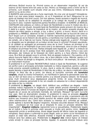 altcineva făcând munca ta. Privind scena ca un observator imparţial, îţi vei da
seama că faci foarte bine tot ceea ce faci. Pentru ca întreaga zonă a inimii să fie în
armonie, cum braţele sunt situate chiar pe axa inimii, întotdeauna trebuie să te
admiri şi nu să te critici.
O BURSITĂ este provocată de o furie reprimată. Pe cine vrei să loveşti? întreabă-te:
dacă n-ai mai avea braţul respectiv, ce ai fi împiedicat să faci? Răspunsul te va
ajuta să înţelegi mai bine cauza. Cel mai adesea, boala aceasta e legată de muncă.
Corpul îţi spune să te adaptezi la situaţiile şi la colegii de muncă şi să găseşti
bucurie în asta. Coatele reprezintă partea flexibilă a braţelor. O DURERE LA NIVELUL
COATELOR este adesea un indiciu al lipsei de flexibilitate a cuiva în modul său de a
face faţă unei noi situaţii. Această lipsă de flexibilitate poate proveni din teama de a
fi dată la o parte. Teama te împiedică să te implici, să rezolvi această situaţie. Ne
folosim de mâini pentru a atinge, a lua, a dărui, a primi, a munci. Atunci, dacă ai o
problemă cu MÂINILE, observă ce faci în prezent. Mâinile tale se bucură de ceea ce
faci? După cum ai constatat, braţele şi mâinile reprezintă prelungirea zonei inimii.
Atunci trebuie să ne folosim de ele pentru a manifesta mai multă dragoste, atât faţă
de ceilalţi, cât şi faţă de noi înşine. Partea stângă este legată de „a primi". Primeşti
cu dragoste sau te gândeşti că va trebui să dai ceva în schimb? Primeşti spunându-
ţi că celălalt se aşteaptă să primească ceva de la tine? Trebuie să primeşti şi să
accepţi tot ce ţi se întâmplă ca pe ceva care ţi se datorează, ceva la care ai dreptul.
Ai dreptul să primeşti fericirea. Partea dreaptă este legată de „a dărui" şi trebuie să
te foloseşti de ea în acelaşi mod: fără aşteptări, din toată inima. Inima e cea care
dăruieşte, dar trebuie să te foloseşti de mâini pentru a o face efectiv. Când dai
ceva, fă-o fără să aştepţi ceva în schimb, fără să aştepţi mulţumiri. Fă-o pentru că îţi
aduce bucurie faptul de a dărui ceva, de a face plăcere cuiva. Mâinile, pentru a fi
fericite, trebuie să atingă cu dragoste, să facă ceva plăcut - de exemplu, să cânte la
un instrument muzical.
O problemă în ce^priveşte ÎNCHEIETURILE indică o lipsă de flexibilitate. îţi sugerez
să verifici care e principala activitate realizată cu mâna respectivă, pentru a afla de
unde provine această problemă. în plus, dacă e vorba de mâna dreaptă, aceasta
poate denota o lipsă de flexibilitate în felul tău de a dărui, iar dacă e implicată mâna
stângă, în felul tău de a primi. Un blocaj al funcţiilor normale ale tunelului
carpian, situat la nivelul încheieturii, se manifestă în special la persoanele care fac
sau ar dori să facă ceva cu mâinile pentru a-şi dovedi propria valoare. Se forţează
prea mult încercând să-şi depăşească propriile limite. Ar avea interesul să-şi
descopere valoarea personală în loc să creadă că valoarea lor e direct dependentă
de ceea ce fac cu mâinile.
O problemă la degete, un deget rănit, bătături sau umflături pe degete - toate
acestea indică îngrijorare în legătură cu unele detalii privind momentul prezent.
Semnificaţia diferă în funcţie de degetul afectat. O problemă la degetul mare este
legată de un exces de activitate mentală, de nelinişte. Mesajul? Să luăm lucrurile
mai uşor, fără să dramatizăm situaţia. O problemă în ceea ce priveşte degetul
arătător sau indexul indică orgoliu şi teamă. După cum se ştie, o persoană care dă
ordine sau încearcă să-şi facă înţeles punctul de vedere arată adesea cu indexul
către interlocutorul său. Când face aceasta cu intenţia să-1 schimbe pe celălalt,
poate apărea o durere la degetul respectiv. Aceasta ascunde deseori frică. Mesajul
este: „încetează să mai cauţi să ai dreptate îh ceea ce priveşte detaliile fără
importanţă!". Degetul mijlociu reprezintă furia şi sexualitatea. Problemele legate
de el indică o furie în privinţa vieţii sexuale şi multe griji pentru nimic. Inelarul
reprezintă unirile şi amărăciunea. Acest deget poartă de obicei inelul de logodnă şi
verigheta. Dacă apare o suferinţă la acest deget, este un semn că te întristează un
aspect al vieţii tale afective. Această tristeţe e legată de detalii pentru care nu
trebuie să-ţi faci atâtea griji. Problemele la degetul mic indică faptul că trăieşti
unele emoţii în ceea ce priveşte familia. Aşadar, în această direcţie trebuie să-ţi
61
 