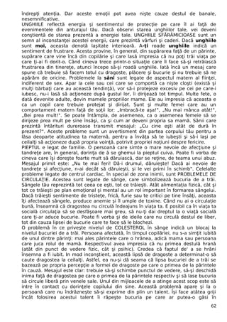 îndrepţi atenţia. Dar aceste emoţii pot avea nişte cauze destul de banale,
nesemnificative.
UNGHIILE reflectă energia şi sentimentul de protecţie pe care îl ai faţă de
evenimentele din anturajul tău. Dacâ observi starea unghiilor tale, vei deveni
conştientă de starea prezentă a energiei tale. UNGHIILE SFĂRÂMICIOASE sunt un
semn al inconstanţei acestei energii, care prezintă vârfuri şi caderi. Dacă unghiile
sunt moi, aceasta denotă laşitate interioară. A-ţi roade unghiile indică un
sentiment de frustrare. Acesta provine, în general, din supărarea faţă de un părinte,
supărare care vine încă din copilărie şi care lasă impresia că nu poţi trăi viaţa pe
care ţi-ai fi dorit-o. Când cineva trece printr-o situaţie care îl face să-şi retrăiască
frustrarea din tinereţe, atunci începe să-şi roadă unghiile. Iată încă un mesaj care
spune că trebuie să facem totul cu dragoste, plăcere şi bucurie şi nu trebuie să ne
apărăm de oricine. Problemele la sâni sunt legate de aspectul matern al fiinţei,
indiferent de sex. Apar la cele sau cei care se comportă ca nişte cloşti (există şi
mulţi bărbaţi care au această tendinţă), vor să-i protejeze excesiv pe cei pe care-i
iubesc, nu-i lasă să acţioneze după gustul lor, îi dirijează tot timpul. Multe fete, o
dată devenite adulte, devin mamele propriilor mame. Ele au impresia că aceasta e
ca un copil care trebuie protejat şi dirijat. Sunt şi multe femei care au un
comportament matern faţă de soţii lor: „Imbracă-te aşa!", „Nu mai mânca atât!",
„Bei prea mult!". Se poate întâmpla, de asemenea, ca o asemenea femeie să se
dirijeze prea mult pe sine însăşi, ca şi cum ar deveni propria sa mamă. Sânii care
prezintă întărituri dureroase transmit mesajul: „Cu cine eşti atât de dură în
prezent?". Aceste probleme sunt un avertisment din partea corpului tău pentru a
lăsa deoparte atitudinea ta maternă, pentru a învăţa să te iubeşti şi să-i laşi pe
ceilalţi să acţioneze după propria voinţă, potrivit propriei noţiuni despre fericire.
PIEPTUL e legat de familie. O persoană care simte o mare nevoie de afecţiune şi
tandreţe are, în general, dorinţa de â se ghemui la pieptul cuiva. Poate fi vorba de
cineva care îşi doreşte foarte mult să dăruiască, dar se reţine, de teama unui abuz.
Mesajul primit este: „Nu te mai feri! Dă-i drumul, dăruieşte! Dacă ai nevoie de
tandreţe şi afecţiune, n-ai decât să dăruieşti, şi le vei primi în schimb". Celelalte
probleme legate de centrul cardiac, în special de zona inimii, sunt PROBLEMELE DE
CIRCULAŢIE. Acestea sunt legate de sânge, care simbolizează bucuria de a trăi.
Sângele tău reprezintă tot ceea ce eşti, tot ce trăieşti. Atât alimentaţia fizică, cât şi
tot ce trăieşti pe plan emoţional şi mental au un rol important în formarea sângelui.
Dacă trăieşti sentimente de tristeţe, frică, furie sau te critici pe tine însăţi, aceasta
îţi afectează sângele, produce anemie şi îl umple de toxine. Când nu ai o circulaţie
bună, înseamnă că dragostea nu circulă îndeajuns în viaţa ta. E posibil ca în viaţa ta
socială circulaţia să se desfăşoare mai greu, să nu-ţi dai dreptul la o viaţă socială
care ţi-ar aduce bucurie. Poate fi vorba şi de ideile care nu circulă destul de liber,
tot din cauza lipsei de bucurie care te face să le blochezi.
O problemă în ce priveşte nivelul de COLESTEROL în sânge indică un blocaj la
nivelul bucuriei de a trăi. Persoana afectată, în timpul copilăriei, nu s-a simţit iubită
de unul dintre părinţi: mai ales părintele care o hrănea, adică mama sau persoana
care juca rolul de mamă. Respectivul avea impresia că nu primea destulă hrană
(atât din punct de vedere fizic, cât şi psihic). Credea că faptul de' a se hrăni
însemna a fi iubit. In mod inconştient, această lipsă de dragoste a determinat-o să
caute dragostea la ceilalţi. Astfel, ea nu-şi dă seama că lipsa bucuriei de a trăi se
bazează pe propria percepţie a formei de dragoste pe care o primea de la părintele
în cauză. Mesajul este clar: trebuie să-şi schimbe punctul de vedere, să-şi deschidă
inima faţă de dragostea pe care o primea de la părintele respectiv şi să lase bucuria
să circule liberă prin venele sale. Unul din mijloacele de a atinge acest scop este să
intre în contact cu dorinţele copilului din sine. Această problemă apare şi la o
persoană care nu îndrăzneşte să-şi exprime din plin un talent. Îşi face atâtea griji
încât folosirea acestui talent îi răpeşte bucuria pe care ar putea-o găsi în
62
 