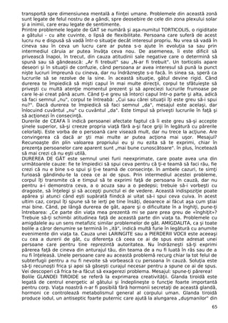 transportă spre dimensiunea mentală a fiinţei umane. Problemele din această zonă
sunt legate de felul nostru de a gândi, spre deosebire de cele din zona plexului solar
şi a inimii, care erau legate de sentimente.
Printre problemele legate de GAT se numără şi aşa-numitul TORTICOLIS, o rigiditate
a gâtului - cu alte cuvinte, o lipsă de flexibilitate. Persoana care suferă de acest
lucru nu e dispusă să vadă într-o situaţie decât interesul propriu. Nu vrea să vadă în
cineva sau în ceva un lucru care ar putea s-o ajute în evoluţia sa sau prin
intermediul căruia ar putea învăţa ceva nou. De asemenea, îi este dificil să
privească înapoi, în trecut, din cauza atitudinii sale negative care o determină să
spună sau să gândească: „Ar fi trebuit" sau „N-ar fi trebuit". Un torticolis apare
deseori şi în situaţii de confuzie, când persoana ar avea interesul să pună la punct
nişte lucruri împreună cu cineva, dar nu îndrăzneşte s-o facă. în sinea sa, speră ca
lucrurile să se rezolve de la sine. în această situaţie, gâtul devine rigid. Când
durerea te împiedică să mişti capul în mai multe direcţii, corpul te sfătuieşte să
priveşti cu multă atenţie momentul prezent şi să apreciezi lucrurile frumoase pe
care le-ai creat până acum. Când ţi-e greu să întorci capul într-o parte şi alta, adică
să faci semnul „nu", corpul te întreabă: „Cui sau cărei situaţii îţi este greu să-i spui
nu?". Dacă durerea te împiedică să faci semnul „da", mesajul este acelaşi, dar
înlocuind cuvântul „nu" cu cuvântul „da". Este timpul să priveşti lucrurile în faţă şi
să acţionezi în consecinţă.
Durerile de CEAFA îi indică persoanei afectate faptul că îi este greu să-şi accepte
şinele superior, să-şi creeze propria viaţă fără a-şi face griji în legătură cu părerile
celorlalţi. Este vorba de o persoană care visează mult, dar nu trece la acţiune. Are
convingerea că dacă ar şti mai multe ar putea acţiona mai uşor. Mesajul?
Recunoaşte din plin valoarea propriului eu şi nu ezita să te exprimi, chiar în
prezenţa persoanelor care aparent sunt „mai bune cunoscătoare". în plus, încetează
să mai crezi că nu eşti utilă.
DUREREA DE GÂT este semnul unei furii neexprimate, care poate avea una din
următoarele cauze: fie te împiedici să spui ceva pentru că ţi-e teamă să faci rău, fie
crezi că nu e bine s-o spui şi ţi-e teamă de consecinţe. în ambele cazuri, te simţi
furioasă gândindu-te la ceea ce ai de spus. Prin intermediul acestei probleme,
corpul îţi transmite că e timpul să te exprimi faţă de persoana în cauză, dar nu
pentru a-i demonstra ceva, a o acuza sau a o pedepsi; trebuie să-i vorbeşti cu
dragoste, să înţelegi şi să accepţi punctul ei de vedere. Această indispoziţie poate
apărea şi atunci când eşti supărată fiindcă ai uitat să-i spui ceva cuiva. în acest
ultim caz, corpul îţi spune să te ierţi pe tine însăţi, deoarece ai făcut aşa cum ştiai
mai bine. Când, pe lângă durerea de gât, apare şi o dificultate în a înghiţi, pune-ţi
întrebarea: „Ce parte din viaţa mea prezentă mi se pare prea greu de «înghiţit»?
Trebuie să-ţi schimbi atitudinea faţă de această parte din viaţa ta. Problemele cu
amigdalele au un sens metafizic similar problemelor de gât. AMIGDALITA, ca şi toate
bolile a căror denumire se termină în „ită", indică multă furie în legătură cu anumite
evenimente din viaţa ta. Cauza unei LARINGITE sau a PIERDERII VOCII este aceeaşi
cu cea a durerii de gât, cu diferenţa că ceea ce ai de spus este adresat unei
persoane care pentru tine reprezintă autoritatea. Nu îndrăzneşti să-ţi exprimi
părerea faţă de cineva din anturajul tău, din teama de a nu fi luată în râs sau de a
nu fi înţeleasă. Unele persoane care au această problemă recurg chiar la tot felul de
subterfugii pentru a nu fi nevoite să vorbească cu persoana în cauză. Soluţia este
să-ţi recunoşti frica şi apoi să găseşti curajul necesar pentru a spune ce ai de spus.
Vei descoperi că frica te-a făcut să exagerezi problema. Mesajul: spune-ţi părerea!
Bolile GLANDEI TIROIDE se referă la exprimarea creativităţii. Glanda tiroidă este
legată de centrul energetic al gâtului şi îndeplineşte o funcţie foarte importantă
pentru corp. Viaţa noastră n-ar fi posibilă fără hormonii secretaţi de această glandă,
hormoni ce controlează metabolismul general al corpului uman. Glanda tiroidă
produce iodul, un antiseptic foarte puternic care ajută la alungarea „duşmanilor" din
65
 