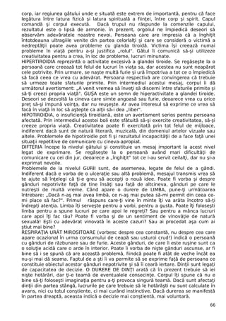corp, iar regiunea gâtului unde e situată este extrem de importantă, pentru că face
legătura între latura fizică şi latura spirituală a fiinţei, între corp şi spirit. Capul
comandă şi corpul execută. Dacă trupul nu răspunde la comenzile capului,
rezultatul este o lipsă de armonie. în prezent, orgoliul ne împiedică deseori să
observăm adevăratele noastre nevoi. Persoana care are impresia că a înghiţit
întotdeauna ultragiile venite din partea celorlalţi şi care se consideră o victimă a
nedreptăţii poate avea probleme cu glanda tiroidă. Victima îşi creează numai
probleme în viaţă pentru a-şi justifica „rolul". Gâtul îi comunică să-şi utilizeze
creativitatea pentru a crea, în loc de probleme, lucruri minunate.
HIPERTIROIDIA reprezintă o activitate excesivă a glandei tiroide. Se regăseşte la o
persoană care creează tot felul de lucruri în viaţa sa, dar acestea nu sunt neapărat
cele potrivite. Prin urmare, se naşte multă furie şi ură împotriva a tot ce o împiedică
să facă ceea ce vrea cu adevărat. Persoana respectivă are convingerea că trebuie
să urmeze toate sfaturile primite. Prin intermediul acestui mesaj, corpul îi dă
următorul avertisment: „A venit vremea să înveţi să discerni între sfaturile primite şi
să-ţi creezi propria viaţă". GUŞA este un semn de hiperactivitate a glandei tiroide.
Deseori se dezvoltă la cineva care simte angoasă sau furie, deoarece vrea cu orice
preţ să-şi impună voinţa, dar nu reuşeşte. Ar avea interesul să exprime ce vrea să
facă în viaţă în loc să aştepte ca alţii să-i dea „liber".
HIPOTIROIDIA, o insuficienţă tiroidiană, este un avertisment serios pentru persoana
afectată. Prin intermediul acestei boli este sfătuită să-şi exercite creativitatea, să-şi
creeze propria viaţă. Creativitatea poate fi exercitată prin tot felul de mijloace,
indiferent dacă sunt de natură literară, muzicală, din domeniul artelor vizuale sau
altele. Problemele de hipotiroidie pot fi şi rezultatul incapacităţii de a face faţă unei
situaţii repetitive de comunicare cu cineva-apropiat.
DIFTERIA începe la nivelul gâtului şi constituie un mesaj important la acest nivel
legat de exprimare. Se regăseşte la o persoană având mari dificultăţi de
comunicare cu cei din jur, deoarece a „înghiţit" tot ce i-au servit ceilalţi, dar nu şi-a
exprimat nevoile.
Problemele de la nivelul GURII sunt, de asemenea, legate de felul de a gândi.
Indiferent dacă e vorba de o ulceraţie sau altă problemă, mesajul transmis vrea să
te ajute să înţelegi că ţi-e greu să accepţi o nouă idee. Poate fi vorba şi despre
gânduri nepotrivite faţă de tine însăţi sau faţă de altcineva, gânduri pe care le
nutreşti de multă vreme. Când apare o durere de LIMBA, pune-ţi următoarea
întrebare: „Dacă n-aş mai avea limbă, ce n-aş mai putea să-mi permit din ceea ce-
mi place să fac?". Primul răspuns care-ţi vine în minte îţi va arăta încotro să-ţi
îndrepţi atenţia. Limba îţi serveşte pentru a vorbi, pentru a gusta. Poate îţi foloseşti
limba pentru a spune lucruri pe care apoi le regreţi? Sau pentru a mânca lucruri
care apoi îţi fac rău? Poate fi vorba şi de un sentiment de vinovăţie de natură
sexuală! Eşti cu adevărat vinovată în aceste cazuri? Sau ai procedat aşa cum ai
ştiut mai bine?
RESPIRAŢIA URÂT MIROSITOARE (vorbesc despre cea constantă, nu despre cea care
apare ocazional în urma consumului de ceapă sau usturoi crud!) indică o persoană
cu gânduri de răzbunare sau de furie. Aceste gânduri, de care îi este ruşine sunt ca
o soluţie acidă care o arde în interior. Poate îi vorba de nişte gânduri ascunse, ar fi
bine să i se spună că are această problemă, fiindcă poate fi atât de veche încât ea
nu-şi mai dă seama. Faptul de a şti îi va permite să se exprime faţă de persoana ce
constituie obiectul acestor gânduri nepotrivite şi să îi ceară iertare. Dinţii sunt legaţi
de capacitatea de decizie. O DURERE DE DINŢI arată că în prezent trebuie să iei
nişte hotărâri, dar ţi-e teamă de eventualele consecinţe. Corpul îţi spune că nu e
bine să-ţi foloseşti imaginaţia pentru a-ţi provoca singură teamă. Dacă sunt afectaţi
dinţii din partea stângă, lucrurile pe care trebuie să le hotărăşti nu sunt calculate în
avans, nici cu totul conştiente, ci mai curând instinctive. Dacă durerea se manifestă
în partea dreaptă, aceasta indică o decizie mai conştientă, mai voluntară.
66
 