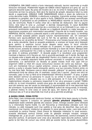 SCRÂŞNITUL DIN DINŢI indică o furie interioară reţinută, lacrimi reprimate şi multă
tensiune nervoasă. Problemele legate de GINGII indică faptulcă ţi-e greu să pui în
aplicare deciziile luate. Nu prea stii încotro să o iei, te simţi în nesiguranţă. Corpul îţi
transmite să treci la acţiune, fără să-ţi fie teamă de greşeli, deoarece totul nu este
decât o experienţă. GINGIILE CARE SÂNGEREAZĂ indică o stare de nefericire în
urma deciziilor luate. PIOREEA, o afecţiune a gingiilor, transmite acelaşi mesaj (vezi
probleme cu gingiile), dar în plus apare si furia. GINGIVITA are aceeaşi semnificaţie
ca pioreea. O persoană ce are probleme cu MAXILARELE resimte un exces de furie
sau de ranchiună. Poate fi vorba chiar de o dorinţă de răzbunare. Dar nu spune
nimic, ţine totul în sine şi „rumegă" o dorinţă neexprimată. în cazul BLOCĂRII
MAXILARELOR, apare în plus dorinţa de a controla tot ce se întâmplă în jur, ceea ce
provoacă sentimente reprimate. Buzele au o legătură directă cu viaţa sexuală, cu
exprimarea acesteia prin intermediul sexualităţii. Coşurile de la nivelul buzelor, sau
HERPESUL BUCAL indică o judecată aspră a unei persoane de sex opus, cu tendinţa
de a extinde această părere asupra tuturor reprezentanţilor săi. Un exemplu?
Femeia care spune„Bărbatii toţi sunt la fel! Nu se gândesc decât la sex!" sau
„întotdeauna vor să profite de femei!". Provocarea unui herpes bucal este o metodă
de a evita sărutările. Dacă ai această problemă, e vremea să începi să-ţi foloseşti
gura pentru a exprima lucruri bune despre sexul opus în locul criticilor
devalorizante. O răceală este o indicaţie că, în prezent, în viaţa ta se petrec prea
multe lucruri; aceasta îţi creează confuzie mentală şi o stare de iritare. Mesajul este
următorul: „Calmează-te! Fă o listă cu toate lucrurile pe care le ai de făcut şi ia-le
pe rând, în ordinea priorităţii!". O răceală poate fi şi rezultatul unei programări
mentale a faptului că în fiecare an, într-o anumită perioadă, vei fi răcită. De fapt, de
ce răceala este o boală atât de răspândită? Pentru că e foarte uşor să crezi că poţi
răci! Este o credinţă populară foarte profund ancorată în conştiinţa colectivă. De
asemenea, s-a demonstrat că răceala se poate instala mult mai uşor într-un
organism slăbit şi iritat din cauza consumului excesiv de carne sau dulciuri. Aşa
cum am menţionat într-un capitol anterior, cineva se poate îmbolnăvi de GRIPĂ
pentru a evita o situaţie foarte stresantă, pentru a-şi lua concediu fiindcă simte că
nu mai face faţă. Persoana care-şi oferă această „plăcere" îşi permite astfel să se
odihnească timp de câteva zile. In realitate, corpul său îi spune: „Dacă vrei să-ţi iei
concediu, poţi s-o faci şi fără să te îmbolnăveşti! Afirmă-ţi nevoile!". în plus, o gripă
este deseori semnul că persoana în cauză nu se simte în stare să se confrunte
pentru moment cu o situaţie sau cu o altă persoană. Ar fi mult mai înţelept să
reglementeze situaţia cu persoana respectivă în loc să-şi provoace o gripă! TUŞEA
arată că, la nivel inconştient, există ceva greu de acceptat; este vorba de ceea ce
auzi din exterior sau de vocea ta interioară. E recomandabil să fii mai deschisă faţă
de schimbare. O persoană afectată de BÂLBÂIALĂ suferă de nesiguranţă, în tinereţe,
a păstrat mereu în sine ceea ce avea de spus, din teama de a nu fi respinsă.
Interesul său ar fi să se deschidă mai mult şi să-şi permită să plângă.
A ŞASEA ZONĂ: ZONA FETEI
Zona feţei, care corespunde centrului frontal, se întinde între baza nasului şi frunte.
în această regiune a corpului se găseşte glanda pituitară (hipofiza), care
stăpâneşte toate celelalte glande ale corpului uman. Energia acestei zone vibrează
cu o intensitate foarte înaltă. Cu cât frecvenţa şi intensitatea vibraţiei sunt mai
ridicate, cu atât mesajele sunt mai subtile şi mai greu de descifrat. Aşa cum am
menţionat mai înainte, intelectul se găseşte în zona plexului solar, care este direct
conectată la centrul frontal. Când cineva îşi foloseşte intelectul în mod excesiv,
aceasta afectează centrul frontal unde se găseşte energia intuiţiei, energia
inteligenţei de „a şti că ştii". Centrul frontal este, de asemenea, centrul energetic al
darurilor psihice. O persoană care vrea să-şi dezvolte rapid darurile psihice, luând
parte la tot felul de cursuri sau citind cărţi pe aceste teme, îşi poate dezechilibra
67
 