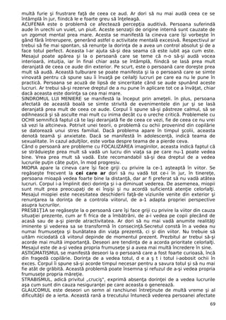 multă furie şi frustrare faţă de ceea ce aud. Ar dori să nu mai audă ceea ce se
întâmplă în jur, fiindcă le e foarte greu să înţeleagă.
ACUFENIA este o problemă ce afectează percepţia auditivă. Persoana suferindă
aude în urechi un vuiet, un piuit. Aceste senzaţii de origine internă sunt cauzate de
un zgomot mental prea mare. Acesta se manifestă la cineva care îşi vorbeşte în
gând fără întrerupere, generând astfel o activitate mentală excesivă. Respectivul ar
trebui să fie mai spontan, să renunţe la dorinţa de a avea un control absolut şi de a
face totul perfect. Aceasta l-ar ajuta să-şi dea seama că este iubit aşa cum este.
Mesajul poate apărea şi la o persoană care se teme că n-o să-şi audă vocea
interioară, intuiţia, iar în final chiar asta se întâmplă, fiindcă se lasă prea mult
deranjată de ceea ce aude din exterior. Pe scurt, este o persoană care doreşte prea
mult să audă. Această tulburare se poate manifesta şi la o persoană care se simte
vinovată pentru că spune sau îi învaţă pe ceilalţi lucruri pe care ea nu le pune în
practică. Persoana se acuză de lipsă de sinceritate când se aude spunând aceste
lucruri. Ar trebui să-şi rezerve dreptul de a nu pune în aplicare tot ce a învăţat, chiar
dacă aceasta este dorinţa sa cea mai mare.
SINDROMUL LUI MENIERE se manifestă la început prin ameţeli. în plus, persoana
afectată de această boală se simte strivită de evenimentele din jur şi se lasă
deranjată prea mult de ceea ce aude. Corpul îi spune să-şi păstreze calmul, să se
odihnească şi să asculte mai mult cu inima decât cu o ureche critică. Problemele cu
OCHII semnifică faptul că te laşi deranjată fie de ceea ce vezi, fie de ceea ce nu vrei
să vezi la altcineva. Potrivit unei teorii, o problemă cu ochii provenind din copilărie
se datorează unui stres familial. Dacă problema apare în timpul şcolii, aceasta
denotă teamă şi anxietate. Dacă se manifestă în adolescenţă, indică teama de
sexualitate. în cazul adulţilor, este vorba despre teama de a pierde ceva.
Când o persoană are probleme cu FOCALIZAREA imaginilor, aceasta indică faptul că
se străduieşte prea mult să vadă un lucru din viaţa sa pe care nu-1 poate vedea
bine. Vrea prea mult să vadă. Este recomandabil să-şi dea dreptul de a vedea
lucrurile puţin câte puţin, în mod progresiv.
MIOPIA apare la cineva care îşi face griji cu privire la ce-1 aşteaptă în viitor. Se
regăseşte frecvent la cei care ar dori să nu vadă tot ce-i în jur, în tinereţe,
persoana mioapă vedea foarte bine la distanţă, dar ar fi preferat să nu vadă atâtea
lucruri. Corpul i-a împlinit deci dorinţa şi i-a diminuat vederea. De asemenea, miopii
sunt mult prea preocupaţi de ei înşişi şi nu acordă suficientă atenţie celorlalţi.
Mesajul miopiei este necesitatea deschiderii faţă-de viziunile venite din exterior şi
renunţarea la dorinţa de a controla viitorul, de a-1 adapta propriei perspective
asupra lucrurilor.
PRESB1Ţ1A se regăseşte la o persoană care îşi face griji cu privire la viitor din cauza
situaţiei prezente, cum ar fi frica de a îmbătrâni, de a-i vedea pe copii plecând de
acasă sau de a-şi pierde atractivitatea. Ar dori să nu mai vadă anumite realităţi
iminente şi vederea sa se transformă în consecinţă.Secretul constă în a vedea nu
numai frumuseţea şi bunătatea din viaţa prezentă, ci şi din viitor. Nu trebuie să
uităm niciodată că viitorul depinde de momentul prezent. Prezbitul ar trebui să-şi
acorde mai multă importanţă. Deseori are tendinţa de a acorda prioritate celorlalţi.
Mesajul este de a-şi vedea propria frumuseţe şi a avea mai multă încredere în sine.
ASTIGMATISMUL se manifestă deseori la o persoană care a fost foarte curioasă, încă
din fragedă copilărie. Dorinţa de a vedea totul, d e a ş t i totul i-aobosit ochii în
exces. Corpul îi spune să-şi acorde timpul necesar pentru a savura totul şi să nu mai
fie atât de grăbită. Această problemă poate însemna şi refuzul de a-şi vedea propria
frumuseţe propria măreţie.
STRABISMUL, adică privitul „cruciş", exprimă absenţa dorinţei de a vedea lucrurile
aşa cum sunt din cauza nesiguranţei pe care aceasta o generează.
GLAUCOMUL este deseori un semn al ranchiunei întreţinute de multă vreme şi al
dificultăţii de a ierta. Această rană a trecutului întunecă vederea persoanei afectate
69
 