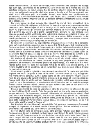 acest comportament. De multe ori în viaţă, fiindcă nu vrei să te vezi şi să te accepţi
aşa cum eşti, vei încerca să te controlezi, să te împiedici de a mânca sau de a-ţi
satisface simţurile. In cazul acestui tip de control, când în sinea ta îţi doreşti un
lucru, dar acţionezi contra dorinţei tale, apare o tensiune şi, într-un moment sau
altul, totul sfârşeşte prin a exploda. Atunci apar bolile sau problemele ca
alcoolismul, bulimia sau obsesiile sexuale. Dacă încerci să-ţi controlezi viaţa în mod
excesiv, unul dintre simţurile tale se va deregla completa Important este să înveţi
să te stăpâneşti.
Dar cum ajungi să devii propriul tău stăpân? În primul rând, acceptând că în
prezent se întâmplă să-ţi pierzi stăpânirea de sine şi aceasta nu înseamnă că eşti o
persoană „rea". Recunoaşte că nu ai intenţia să fii astfel toată viaţa, chiar dacă
acum nu ai puterea să ţii lucrurile sub control. Trebuie să te accepţi în întregime şi
să-ţi permiţi ca, uneori, să-ţi pierzi autocontrolul. Oricum, tu eşti singura care
plăteşte un preţ. Astfel, vei înceta să te judeci şi să-i judeci pe ceilalţi şi, treptat, vei
ajunge să-ţi rezolvi problema, indiferent de natura acesteia. Atâta vreme cât te dai
mare spunându-ţi „Nu sunt aşa: mă controlez!", te supui unui stres foarte puternic
şi ajungi să îmbătrâneşti prea repede, în mod inutil.
Să revenim la exemplul cu dependenţa: presupunem că e vorba de o persoană
care suferă de bulimie, alcoolism sau nu poate trăi fără droguri, fără medicamente.
Dacă acest lucru te deranjează, înseamnă că şi în tine există o dependenţă. Care
este aceasta? De ce sau de cine depinde fericirea ta? De partenerul de viaţă? De
munca ta? De dulciuri? De paste făinoase? De părerea celorlalţi? Acceptă faptul că,
în prezent, faci tot ceea ce poţi şi, într-o zi, nu vei mai depinde de nimeni şi de
nimic. În acest fel, vei accepta şi dependenţa altcuiva, fără a-l mai judeca.
Vei înţelege că atunci când cineva nu este propriul său stăpân, atunci el nu este
în contact cu adevărata sa putere, puterea de a-şi crea propria viaţă. Majoritatea
oamenilor se confruntă cu diferite grade de dependenţă, mai mari sau mai mici.
Foarte puţini sunt cei care nu aşteaptă nimic de la ceva sau cineva pentru a fi
fericiţi. Învăţând să ne stăpânim, să ne cunoaştem mai bine, ne vom elibera treptat
de toate dependenţele.
Când te vezi goală în oglindă şi te examinezi, ce observi? Ce parte a trupului tău
îţi place mai mult? Ce parte ai vrea să fie altfel? Dacă descoperi că nu-ţi accepţi cea
mai mare parte a corpului, cum ai putea spera ca alţii să te accepte? Trupul tău are
rolul de a te ajuta să te cunoşti mai bine şi nu de a-ţi da ocazii să te devalorizezi de
fiecare dată când te uiţi în oglindă! Faptul că te consideri urâtă, prea mică sau prea
grasă nu este, în nici un caz, o manifestare a iubirii de sine sau un mod de a atrage
iubirea altora. într-un capitol ulterior vei găsi câteva idei care te vor ajuta să te
cunoşti prin intermediul formelor corpului tău.
Devin-o conştientă de ceea ce vezi atunci când te priveşti şi vei afla cum te vezi
pe tine însăţi ca fiinţă umană. Felul în care te vezi pe tine este ceea ce proiectezi
asupra celorlalţi. De asemenea, observă diferenţele din atitudinea ta atunci când
pleci de acasă îmbrăcată elegant, machiată şi coafată după gustul tău. Indiferent
unde mergi, eşti sigură pe tine, te simţi în formă, plină de entuziasm -şi de bucurie.
Care este explicaţia? Pur şi simplu, în ziua aceea, te consideri frumoasă. De ce n-ai
alege să te vezi frumoasă în fiecare zi?
Dacă trebuie să schimbi ceva în aspectul tău fizic pentru a te considera frumoasă,
acceptă că în prezent ai această nevoie. Va veni şi ziua când te vei simţi frumoasă
chiar fără să te coafezi sau să te îmbraci cu ceva special.
Ce vezi atunci când te plimbi pe afară, când priveşti natura? Vezi doar lucrurile
frumoase care te pun în contact cu Dumnezeul tău interior? Te simţi recunoscătoare
pentru această frumuseţe care te umple de bucurie şi de sentimente bune? Sau îţi
pierzi timpul văitându-te de aspecte ale naturii care îţi plac mai puţin, cum ar fi
ceaţa, vântul sau zăpada de dat la o parte? De ce n-ai vedea frumuseţea zăpezii?
Străduieşte-te să vezi frumuseţea pretutindeni în jurul tău! Aceasta îţi va influenţa
7
 