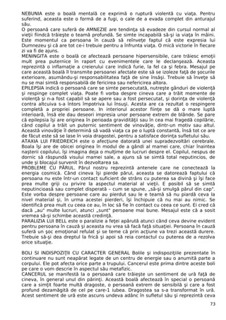NEBUNIA este o boală mentală ce exprimă o ruptură violentă cu viaţa. Pentru
suferind, aceasta este o formă de a fugi, o cale de a evada complet din anturajul
său.
O persoană care suferă de AMNEZIE are tendinţa să evadeze din cursul normal al
vieţii fiindcă trăieşte o teamă profundă. Se simte incapabilă să-şi ia viaţa în mâini.
Este momentul ca persoana în cauză să reînveţe faptul că este expresia lui
Dumnezeu şi că are tot ce-i trebuie pentru a înfrunta viaţa. O mică victorie în fiecare
zi va fi de ajuns.
MENINGITA este o boală ce afectează persoane hipersensibile, care trăiesc emoţii
mult prea puternice în raport cu evenimentele care le declanşează. Aceasta
reprezintă o inflamaţie a creierului care indică furie, la fel ca şi febra. Mesajul pe
care această boală îl transmite persoanei afectate este să se izoleze faţă de şocurile
exterioare, asumându-şi responsabilitatea faţă de sine însăşi. Trebuie să înveţe să
nu se mai simtă responsabilă de fericirea sau nefericirea altora.
EPILEPSIA indică o persoană care se simte persecutată, nutreşte gânduri de violenţă
şi respinge complet viaţa. Poate fi vorba despre cineva care a trăit momente de
violenţă şi n-a fost capabil să se apere sau a fost persecutat, şi dorinţa de violenţă
contra altcuiva s-a întors împotriva lui însuşi. Acesta are ca rezultat o respingere
completă a propriei persoane. In interiorul acestor fiinţe se dă o mare luptă
interioară, însă ele dau deseori impresia unor persoane extrem de blânde. Se pare
că epilepsia îşi are originea în perioada gravidităţii sau în cea mai fragedă copilărie,
când copilul a trăit un puternic sentiment de vinovăţie, dintr-un motiv sau altul.
Această vinovăţie îl determină să vadă viaţa ca pe o luptă constantă, însă tot ce are
de făcut este să se lase în voia dragostei, pentru a satisface dorinţa sufletului său.
ATAXIA LUI FRIEDREICH este o afecţiune datorată unei supradezvoltări cerebrale.
Boala îşi are de obicei originea în modul de a gândi al mamei care, chiar înaintea
naşterii copilului, îşi imagina deja o mulţime de lucruri despre el. Copilul, nespus de
dornic să răspundă visului mamei sale, a ajuns să se simtă total neputincios, de
unde şi blocajul survenit în dezvoltarea sa.
PROBLEME CU PĂRUL. Părul nostru reprezintă antenele care ne conectează la
energia cosmică. Când cineva îşi pierde părul, aceasta se datorează faptului că
persoana nu este într-un contact suficient de strâns cu puterea sa divină şi îşi face
prea multe griji cu privire la aspectul material al vieţii. E posibil să se simtă
neputincioasă sau complet disperată – cum se spune, „să-şi smulgă părul din cap".
Este vorba despre persoane care au pierdut sau le e teamă să nu piardă ceva la
nivel material şi, în urma acestei pierderi, îşi închipuie că nu mai au nimic. Se
identifică prea mult cu ceea ce au, în loc să fie în contact cu ceea ce sunt. Ei cred că
dacă „au" multe lucruri, atunci „sunt" persoane mai bune. Mesajul este că a sosit
vremea să-şi schimbe această credinţă.
PARALIZIA LUI BELL este o paralizie a feţei apărută atunci când ceva devine evident
pentru persoana în cauză şi aceasta nu vrea să facă faţă situaţiei. Persoana în cauză
suferă un şoc emoţional refulat şi se teme că prin acţiune va trezi această durere.
Trebuie să-şi dea dreptul la frică şi apoi să reia contactul cu puterea de a rezolva
orice situaţie.
BOLI SI INDISPOZIŢII CU CARACTER GENERAL Bolile şi indispoziţiile prezentate în
continuare nu sunt neapărat legate de un centru de energie sau o anumită parte a
corpului. Ele pot afecta orice parte a trupului. Cancerul este prima dintre aceste boli
pe care o vom descrie în aspectul său metafizic.
CANCERUL se manifestă la o persoană care trăieşte un sentiment de ură faţă de
cineva, în general unul din părinţi. Această boală afectează în special o persoană
care a simţit foarte multă dragoste, o persoană extrem de sensibilă şi care a fost
profund dezamăgită de cel pe care-1 iubea. Dragostea sa s-a transformat în ură.
Acest sentiment de ură este ascuns undeva adânc în sufletul său şi reprezintă ceva
73
 