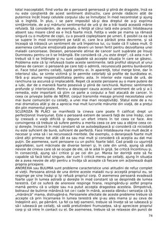 total inacceptabil, fiind vorba de o persoană generoasă şi plină de dragoste, însă ea
nu este conştientă de acest sentiment distructiv, care prinde rădăcini atât de
puternice încât înseşi celulele corpului său se înmulţesc în mod necontrolat şi ajung
să o înghită. În plus, i se pare imposibil să-şi dea dreptul de a-şi exprima
simţămintele, de a-şi mărturisi sentimentul de ură şi de a trăi toată această mânie
refulată. Să considerăm, de exemplu, o fetiţă al cărui tată este practic întotdeauna
absent sau moare când ea e încă foarte mică. Fetiţa o vede pe mama sa rămasă
singură cu o mulţime de copii, cu o povară copleşitoare pe umeri. E posibil ca ea să
se supere în mod inconştient pe tatăl ei, care le-a părăsit prea devreme, şi să
înceapă să trăiască un sentiment de ură împotriva lui, cu toate că îl iubea mult. O
asemenea confuzie emoţională poate deveni un teren fertil pentru dezvoltarea unei
maladii canceroase. Deseori, persoanele atinse de cancer sunt supărate pe însuşi
Dumnezeu pentru ce li se întâmplă. Ele consideră că „nu este drept", că asta n-ar fi
trebuit să li se întâmple şi nu sunt capabile să accepte situaţia în care se găsesc.
Problema este că îşi refulează toate aceste sentimente. Iată profilul obişnuit al unui
bolnav de cancer: o persoană pe care toţi o admiră, recunoscută pentru bunăvoinţa
ei. Face totul pentru ceilalţi, luptă pentru ei. în aparenţă, totul merge bine, dar în
interiorul său, se simte victimă şi le permite celorlalţi să profite de bunătatea ei,
fără a-şi asuma responsabilitatea pentru asta. în interior este roasă de ură, de
ranchiuna sa ascunsă şi implacabilă. Repet că aceste persoane au o mare putere de
a iubi, dar de o manieră foarte posesivă şi plină de ranchiună. Nutresc sentimente
profunde şi interiorizate. Pentru a descoperi cauza acestui sentiment de ură şi a-1
remedia, este important să ştim ce parte a corpului a fost atacată de cancer. în
ceea ce priveşte bolile de NERVI, corpul transmite mesaje privind necesitatea unei
mai bune comunicări cu ceilalţi, a unei mai mari receptivităţi. Sfatul este de a nu
mai dramatiza atât şi de a aprecia mai mult lucrurile mărunte din viaţă, de a preţui
din plin momentul prezent.
SCLEROZA ÎN PLĂCI se manifestă la cineva care poate fi calificat drept un
perfecţionist înverşunat. Este o persoană extrem de severă faţă de sine însăşi, care
îşi creează o viaţă dificilă şi depune un efort intens în tot ceea ce face. Are
convingerea că trebuie să sufere pentru a merita ceea ce are sau a obţine ceea ce-
şi doreşte. încearcă în mod constant să se autodepăşeacă şi consideră că niciodată
nu este suficient de bună, suficient de perfectă. Face întotdeauna mai mult decât e
necesar şi vrea să i se recunoască meritele. De exemplu, o deranjează foarte mult
când alţii primesc tot atât cât ea sau mai mult şi consideră că aceştia au dat mai
puţin. De asemenea, sunt persoane cu un psihic foarte labil. Cad pradă cu uşurinţă
agorafobiei, sunt măcinate de diverse temeri şi, în cele din urmă, ajung să aibă
nevoie de cineva care să se ocupe de ele, să le aibă în grijă. Se critică încontinuu şi,
în consecinţă, ajung să-i critice şi pe cei din jur. Marea lor dorinţă este să fie
capabile să facă totul singure, dar cum îi critică mereu pe ceilalţi, ajung în situaţia
de a avea nevoie de alţii pentru a învăţa să accepte că fiecare om acţionează după
propria pricepere.
ANOREXIA sau BULIMIA sunt probleme caracteristice unei atitudini de refuz complet
al vieţii. Persoana atinsă de una dintre aceste maladii nu-şi acceptă propriul eu, se
respinge pe sine însăşi şi îşi refuză propriul corp. O asemenea persoană evadează
foarte uşor în lumea astrală şi doreşte în mod constant să se desprindă de lumea
terestră. Cel ce suferă de anorexie respinge hrana, respingându-şi astfel propria
mamă pentru că o urăşte sau n-a putut accepta dragostea acesteia. Dimpotrivă,
bolnavul de bulimie mănâncă tot ce-i cade în mână, aceasta dându-i senzaţia că îşi
„mănâncă" mama, distrugând-o. Persoanele afectate de aceste probleme trebuie să
accepte că prin încarnarea în lumea terestră ele şi-au ales mama şi au ceva de
îndeplinit aici, pe pământ. La fel ca toţi oamenii, trebuie să înveţe să se iubească şi
să-i iubească pe ceilalţi, să vadă pretutindeni frumuseţea, să-şi aprecieze propriul
corp şi să intre în contact cu el. De asemenea, trebuie să se relaxeze din punct de
74
 