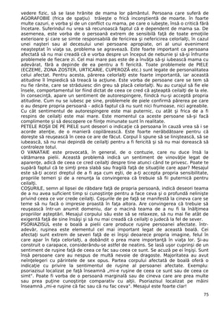 vedere fizic, să se lase hrănite de mama lor pământul. Persoana care suferă de
AGORAFOBIE (frica de spaţiu) trăieşte o frică inconştientă de moarte. în foarte
multe cazuri, e vorba şi de un conflict cu mama, pe care o iubeşte, însă o critică fără
încetare. Suferindul nu vrea să recunoască faptul că e dependent de mama sa. De
asemenea, este vorba de o persoană extrem de sensibilă faţă de toate emoţiile
exterioare şi care se simte responsabilă de fericirea şi nefericirea celorlalţi, în cazul
unei naşteri sau al decesului unei persoane apropiate, ori al unui eveniment
neaşteptat în viaţa sa, problema se agravează. Este foarte important ca persoana
afectată să nu mai creadă că e vorba despre un început de nebunie şi să-şi înfrunte
problemele de fiecare zi. Cel mai mare pas este de a învăţa să-şi iubească mama cu
adevărat, fără a depinde de ea pentru a fi fericită. Toate problemele de PIELE
(ECZEME, ZONA ZOSTER, URTICARIE, CUPEROZĂ etc.) sunt legate de personalitatea
celui afectat. Pentru acesta, părerea celorlalţi este foarte importantă, iar această
atitudine îl împiedică să treacă la acţiune. Este vorba de persoane care se tem să
nu fie rănite, care se străduiesc din greu să placă celorlalţi. Nu au curajul să fie ele
însele, comportamentul lor fiind dictat de ceea ce cred că aşteaptă ceilalţi de la ele.
în consecinţă, apare un sentiment de autorespingere, fiindcă nu-şi acceptă propria
atitudine. Cum nu se iubesc pe sine, problemele de piele confirmă părerea pe care
o au despre propria persoană - adică faptul că nu sunt nici frumoase, nici agreabile.
Cu cât sentimentul de autorespingere este mai puternic, cu atât şi frica de a fi
respins de ceilalţi este mai mare. Este momentul ca aceste persoane să-şi facă
complimente şi să descopere ce fiinţe minunate sunt în realitate.
PETELE ROŞII DE PE PIELE sunt deseori o indicaţie că persoana în cauză vrea să i se
acorde atenţie, de o manieră copilărească. Este foarte nerăbdătoare pentru că
doreşte să reuşească în ceea ce are de făcut. Corpul îi spune să se liniştească, să se
iubească, să nu mai depindă de ceilalţi pentru a fi fericită şi să nu mai dorească să
controleze totul.
O VANATAIE este provocată, în general, de o contuzie, care nu duce însă la
vătămarea pielii. Această problemă indică un sentiment de vinovăţie legat de
aparenţe, adică de ceea ce cred ceilalţi despre tine atunci când te privesc. Poate te
supără faptul că te simţi prea slabă sau fragilă faţă de situaţiile care apar? Mesajul
este să-ţi acorzi dreptul de a fi aşa cum eşti, de a-ţi accepta propria sensibilitate,
propriile temeri şi de a renunţa la convingerea că trebuie să fii puternică pentru
ceilalţi.
COŞURILE, semn al lipsei de răbdare faţă de propria persoană, indică deseori teama
de a nu avea suficient timp si cunoştinţe pentru a face ceva şi o profundă nelinişte
privind ceea ce vor crede ceilalţi. Coşurile de pe faţă se manifestă la cineva care se
teme să nu facă o impresie proastă în faţa altora. Are convingerea că trebuie să
reuşească într-un anumit domeniu, dar o macină teama de a nu fi la înălţimea
propriilor aşteptări. Mesajul corpului său este să se relaxeze, să nu mai fie atât de
exigentă faţă de sine însăşi şi să nu mai creadă că ceilalţi o judecă la fel de sever.
PSORIAZISUL este o boală a pielii care produce ruşine persoanei afectate. într-
adevăr, ruşinea este elementul cel mai important legat de această boală. Cei
afectaţi sunt extrem de severi faţă de ei înşişi deoarece propria imagine, felul în
care apar în faţa celorlalţi, a dobândit o prea mare importanţă în viaţa lor. Şi-au
construit o carapace, considerându-se astfel de neatins. Se lasă uşor cuprinşi de un
sentiment de ruşine faţă de ceea ce fac sau ceea ce sunt. Se acuză pe ei înşişi. Sunt
însă persoane care au nespus de multă nevoie de dragoste. Majoritatea au avut
neînţelegeri cu părintele de sex opus. Partea corpului afectată de boală oferă o
indicaţie cu privire la sentimentul de ruşine al persoanei afectate. Exemplu:
psoriazisul localizat pe faţă înseamnă „mi-e ruşine de ceea ce sunt sau de ceea ce
simt". Poate fi vorba de o persoană marginală sau de cineva care are prea multe
sau prea puţine cunoştinţe comparativ cu alţii. Psoriazisul localizat pe mâini
înseamnă „mi-e ruşine că fac sau că nu fac ceva". Mesajul este foarte clar!
75
 