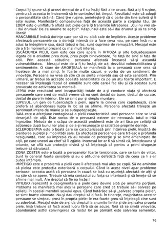 Corpul îţi spune să-ţi acorzi dreptul de a fi tu însăţi fără a te acuza, fără a-ţi fi ruşine,
pentru că aceasta te îndeamnă să te controlezi tot timpul. Rezultatul este că adopţi
o personalitate străină. Când ţi-e ruşine, aminteşte-ţi că o parte din tine suferă şi îi
este ruşine. Manifestă-ţi compasiunea faţă de această parte a corpului tău. Un
EDEM este o umflătură aflată sub piele care îţi transmite întrebarea: „Cui nu vrei să-
i dai drumul? De ce anume te agăţi?". Răspunsul este să-i dai drumul şi să te simţi
liberă!
MÂNCĂRIMILE indică dorinţe care par să nu aibă cale de împlinire. Aceste probleme
afectează persoanele cu o dorinţă intensă de a face ceva nou, pe care însă nu o
aduc la îndeplinire sau, dacă totuşi o fac, sunt cuprinse de remuşcări. Mesajul este
de a trăi momentul prezent cu mai mult interes.
USCĂCIUNEA PIELII, cum este cea care apare în IHTIOZA şi alte boli,adeseseori
legata de o atiudine prea dură, prea puţin binevoitoare, fie faţă de sine si faţa de
altii. Prin această atitudine, persoana afectată încearcă să-şi ascundă
vulnerabilitatea. Mesajul este de a fi tu însăţi, de a-ţi dezvălui vulnerabilitatea şi
sentimentele. O stare de AMORŢEALĂ se manifestă la o persoană care vrea să
înceteze de a mai simţi. în foarte multe cazuri, e vorba de un sentiment de
vinovăţie. Persoana nu vrea să ştie că se simte vinovată sau că este sensibilă. Prin
urmare, ar trebui să accepte această sensibilitate ca pe un atu foarte important. E
necesar să înţeleagă faptul că emoţiile sunt cele care-i fac rău şi că acestea sunt
provocate de activitatea sa mentală.
LEPRA este rezultatul unei incapacităţi totale de a-şi conduce viaţa şi afecteză
persoanele care cred de multă vreme că nu sunt destul de bune, destul de curate,
destul de pure în interior. Ele se simt pur şi simplu murdare.
LUPUSUL, un gen de tuberculoză a pielii, apa?e la cineva care capitulează, care
preferă să abandoneze lupta în loc să se afirme. Persoana afectată trăieşte un
sentiment intens de mânie şi se autopedepseşte.
RAIA este o afecţiune contagioasă a pielii caracteristică unei persoane care se lasă
deranjată de alţii. Este vorba de o persoană extrem de nervoasă, totul o irită
îngrozitor. Metoda de a scăpa de această problemă este de a-i lăsa pe ceilalţi să
acţioneze după bunul lor plac şi de a-şi recunoaşte şi satisface propriile dorinţe.
SCLERODERMIA este o boală care se caracterizează prin întărirea pielii, însoţită de
pierderea supleţii şi mobilităţii sale. Ea afectează persoanele care trăiesc o profundă
nesiguranţă, care au impresia că au nevoie de protecţie şi se simt ameninţate de
alţii, pe care uneori au chef să îi zgârie. Interesul lor ar fi să simtă că, întotdeauna şi
oriunde, se află sub protecţie divină şi să înţeleagă că pentru a primi dragoste
trebuie să dăruiască.
ZONA ZOSTER este o boală a persoanelor foarte tensionate, care se tem de viitor.
Sunt în general foarte sensibile şi au o atitudine defetistă faţă de ceea ce li s-ar
putea întâmpla.
IMPETIGO este o problemă a pielii care îi afectează mai ales pe copii. Să ne amintim
că pielea este protecţia exterioară a corpului. Când la acest nivel apar probleme
serioase, aceasta arată că persoana în cauză se lasă cu uşurinţă afectată de alţii şi
nu ştie să se apere. Trebuie să reia contactul cu forţa sa interioară şi să înveţe să se
afirme mai mult. Are dreptul să fie ea însăşi!
VITILIGO reprezintă o depigmentare a pielii care devine albă pe anumite porţiuni.
Problema se manifestă mai ales la persoane care cred că trebuie să-i salveze pe
ceilalţi, în special membrii sexului opus. Când hotărăsc să-şi „salveze propria piele",
se simt foarte vinovate. Nu-şi dau dreptul să o facă. În tinereţe, majoritatea acestor
persoane se simţeau prost în propria piele; le era foarte greu să înţeleagă cine sunt
cu adevărat. Mesajul este de a-şi da dreptul la anumite limite şi de a-şi salva propria
piele. însă trebuie să facă acest lucru fără să se acuze, fără să se simtă vinovate,
abandonând astfel convingerea că rostul lor pe pământ este salvarea semenilor.
76
 