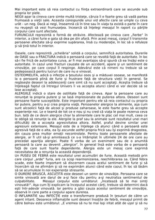 Mai important este să reia contactul cu fiinţa extraordinară care se ascunde sub
propria lor piele.
NEGII apar la cineva care simte multă tristeţe, căruia îi e foarte greu să vadă partea
frumoasă a vieţii sale. Aceasta corespunde unui vid afectiv care se umple cu ceva
urât - un neg. Dacă ai negi, înseamnă că în tine sau în viaţa ta există o parte în care
nu reuşeşti să vezi frumuseţea. încearcă să înţelegi mesajul în raport cu părţile
corpului care sunt afectate.
FURUNCULII reprezintă o formă de otrăvire. Afectează pe cineva care „fierbe" în
interior, a cărei furie e gata să dea pe din afară. Prin acest mesaj, corpul îi transmite
persoanei afectate să-şi exprime supărarea, însă cu moderaţie, în loc să o refuleze
şi să ţină totul în interior.
Oasele, care reprezintă „schelăria" solidă a corpului, semnifică autoritatea. Durerile
de OASE sau o FRACTURA indică o persoană care se revoltă faţă de autoritate. în loc
să-i fie frică de autoritatea cuiva, ar fi mai avantajos să-şi spună că ea însăşi este o
autoritate. în cazul unei fracturi cauzate de un accident, apare şi un sentiment de
vinovăţie, pe care corpul îl respinge. Adevărul este că nimeni nu trebuie să se
pedepsească pentru lucruri de care nu e vinovat.
OSTEOMIELITA, adică o infecţie a ţesutului osos şi a măduvei osoase, se manifestă
la o persoană plină de furie şi frustrare faţă de structura vieţii în general. Se
regăseşte deseori la adolescenţi care simt că nu sunt acceptaţi. Aceştia trebuie să
înţeleagă faptul că întregul Univers îi va accepta atunci când ei vor decide să se
lase acceptaţi.
ALERGIILE indică o stare de ostilitate faţă de cineva. Apar la persoane care au
renunţat la propria putere şi se lasă impresionate de puterea altora. Deseori sunt
persoane foarte susceptibile. Este important pentru ele să reia contactul cu propria
lor putere, pentru a-şi crea propria viaţă. Persoanelor alergice la alimente, aşa cum
sunt alcoolicii faţă de alcool şi produse zaharoase, le este foarte greu să accepte
experienţe noi. Le e teamă de tot ce e nou şi nu cred că viaţa le poate rezerva ceva
bun. Iată de ce devin alergice chiar la alimentele care le plac cel mai mult, ceea ce
le obligă să renunţe la ele. Alergiile la praf sau la animale sunt rezultatul unei mari
dificultăţi de a accepta agresivitatea altora. Astfel, praful devine similar unei
agresiuni exterioare. Mesajul este de a înţelege că atunci când o persoană este
agresivă faţă de o alta, ea îşi ascunde astfel propria frică sau îşi exprimă dragostea,
din cauza prea multor emoţii necontrolate. Pentru toate persoanele afectate de
alergie, ar fi util să-şi amintească ce s-a întâmplat în ultimele 24 de ore care au
precedat apariţia alergiei. Poate fi vorba de un eveniment sau de o anumită
persoană la care au devenit „alergice". în general însă este vorba de o persoană
faţă de care sunt foarte dependente. Alergia este un mesaj care exprimă
necesitatea de a renunţa la această dependenţă.
Un PUSEU DE FEBRĂ este rezultatul unei acumulări de furie. Această metodă prin
care corpul „arde" furia, are ca scop rearmonizarea, reechilibrarea sa. Când febra
scade, este foarte important să discernem cauza acelui sentiment de furie şi să
încercăm să ne afirmăm şi să ne exprimăm atunci când este cazul, îh loc să lăsăm
să se acumuleze în noi experienţe stresante.
O DURERE BRUSCĂ, ASCUŢITĂ este deseori un semn de vinovăţie. Persoana care se
simte vinovată are darul de a-şi face rău pentru a-şi neutraliza sentimentul de
culpabilitate. Mesajul corpului este următorul: „încetează să te mai simţi
vinovată!". Aşa cum îţi explicam la începutul acestei cărţi, trebuie să determini dacă
eşti într-adevăr vinovată. Iar pentru a găsi cauza acestui sentiment de vinovăţie,
observă în care parte a corpului apare durerea.
O INFLAMATIE sau INFECŢIE este o transformare produsă în ţesuturi de către un
agent iritant. Deoarece inflamaţiile sunt deseori însoţite de febră, mesajul primit de
către bolnav este următorul: „E vremea să nu te mai laşi iritat atât de uşor şi să nu
77
 