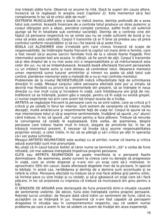 mai trăieşti atâta furie. Observă ce anume te irită. Dacă te superi din cauza altora,
încearcă să te regăseşti în aceştia (vezi Capitolul 2). Este momentul să-ţi faci
complimente în loc să te critici atât de mult".
DISTROFIA MUSCULARĂ este o boală ce indică teama, dorinţa profundă de a avea
totul sub control. Această încercare de a controla totul produce un stres puternic şi
corpul sfârşeşte prin a obosi, pierzând complet controlul, astfel încât cel suferind
ajunge să fie în totalitate sub controlul societăţii. Dorinţa de a controla vine din
faptul că persoana respectivă nu se simte sau nu se crede suficient de bună şi nu
vrea să arate asta celorlalţi. Corpul îi transmite că ar fi bine să predea sau să preia
controlul conform necesităţilor şi să nu-i fie teamă să-şi arate frica.
BOALA LUI ALZHEIMER este o'metodă prin care cineva încearcă să scape de
responsabilităţi. Se întâlneşte foarte frecvent la copilul cel mare dintr-o familie, care
a fost nevoit să-şi asume sarcini familiale încă de la o vârstă foarte fragedă. Prin
intermediul acestei boli are ocazia, în sfârşit, să fie servit de alţii. Corpul îi transmite
să-şi dea dreptul de a nu mai avea nici o responsabilitate şi să mărturisească asta
celor din jur, nu să se îmbolnăvească. Această boală afectează frecvent persoanele
cu un intelect foarte activ şi care doreau să controleze totul. Deoarece mentalul
uman reprezintă suma tuturor amintirilor şi nimeni nu poate să aibă totul sub
control, pierderea memoriei este o metodă de a nu-şi mai controla mentalul.
Problemele de la nivelul ÎNCHEIETURILOR indică inflexibilitate faţă de schimbarea
direcţiei în viaţă. Mesajul corpului către persoana afectată este pur şi simplu să
devină mai flexibilă cu privire la evenimentele din prezent, să se îndrepte în noua
direcţie cu mai mult curaj şi încredere în viaţă, care întotdeauna are grijă de noi.
Indiferent ce se întâmplă, putem găsi o soluţie, pentru că îh viaţă nu există greşeli,
ci numai experienţe noi prin care avem tot timpul ocazia de a învăţa.
ARTRITA se regăseşte frecvent la persoane care nu se simt iubite, care se critică şi îi
critică şi pe ceilalţi în forul lor interior. Sunt extrem de conştiente că trăiesc multe
decepţii, multă amărăciune şi resentimente faţă de viaţa lor. Corpul le spune să nu
mai interiorizeze totul şi să-şi exprime sentimentele, învăţând să spună „nu" atunci
când trebuie, în loc să spună „da" numai pentru a face plăcere. Trebuie să renunţe
la convingerea că ceilalţi le exploatează. Este vorba, de asemenea, despre
persoane care trăiesc foarte mult în trecut, ataşate de amintirile lor, în loc să
trăiască momentul prezent. E necesar să înveţe să-şi asume responsabilitatea
propriilor emoţii, a celor trăite, în loc să se plângă şi să-i critice pe alţii în speranţa
că-i vor putea schimba.
Mesajul ARTRITEI REUMATOIDE este acelaşi cu al artritei, numai că teama şi critica
adusă autorităţii sunt mai pronunţate.
Nu uitaţi că în cazul tuturor bolilor al căror nume se termină în „ită" e vorba de furie
refulată, cel mai adesea îndreptată împotriva propriei persoane.
GUTA sau ARTRITA REUMATOIDĂ se poate manifesta la o persoană foarte
dominatoare. De asemenea, poate surveni la cineva care nu doreşte să progreseze
în viaţă, care se simte disperat şi n-are nici un scop care să-1 motiveze. In
aproximativ 50% din cazuri, boala afectează degetele mari de la picioare, în special
la bărbaţi. în acest caz, nerăbdarea şi dorinţa de a domina sunt accentuate şi se
referă la viitor. Persoana afectată nu trebuie să-şi mai facă atâtea griji pentru viitor,
să încheie pace cu sine însăşi şi cu ceilalţi, şi să-şi găsească un scop care să-i facă
plăcere, în loc să acţioneze cu impresia că trebuie să muncească din greu pentru a
trăi.
O SENZAŢIE DE ARSURĂ este declanşată de furia provenită dintr-o situaţie cauzată
de sentimente violente. De obicei, furia este îndreptată contra propriei persoane.
Reţineţi lucrul următor: de fiecare dată când trăim un sentiment de furie, când nu
acceptăm ce se întâmplă în jur, înseamnă că n-am fost capabili să percepem
dragostea în situaţia sau în comportamentul respectiv, sau că vedem numai
problema pe care o avem în loc să vedem ce avem de învăţat din acea experienţă.
78
 