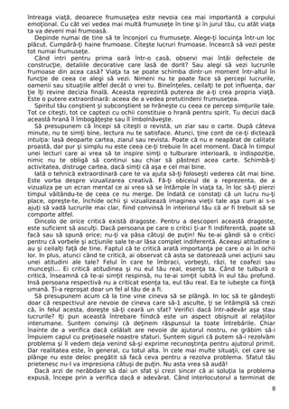 întreaga viaţă, deoarece frumuseţea este nevoia cea mai importantă a corpului
emoţional. Cu cât vei vedea mai multă frumuseţe în tine şi în jurul tău, cu atât viaţa
ta va deveni mai frumoasă.
Depinde numai de tine să te înconjori cu frumuseţe. Alege-ţi locuinţa într-un loc
plăcut. Cumpără-ţi haine frumoase. Citeşte lucruri frumoase. încearcă să vezi peste
tot numai frumuseţe.
Când intri pentru prima oară într-o casă, observi mai întâi defectele de
construcţie, detaliile decorative care lasă de dorit? Sau alegi să vezi lucrurile
frumoase din acea casă? Viaţa ta se poate schimba dintr-un moment într-altul în
funcţie de ceea ce alegi să vezi. Nimeni nu te poate face să percepi lucrurile,
oamenii sau situaţiile altfel decât o vrei tu. Bineînţeles, ceilalţi te pot influenţa, dar
ţie îţi revine decizia finală. Aceasta reprezintă puterea de a-ţi crea propria viaţă.
Este o putere extraordinară: aceea de a vedea pretutindeni frumuseţea.
Spiritul tău conştient şi subconştient se hrăneşte cu ceea ce percep simţurile tale.
Tot ce citeşti, tot ce captezi cu ochii constituie o hrană pentru spirit. Tu decizi dacă
această hrană îl îmbogăţeşte sau îl îmbolnăveşte.
Să presupunem că începi să citeşti o revistă, un ziar sau o carte. După câteva
minute, nu te simţi bine, lectura nu te satisface. Atunci, ţine cont de ce-ţi dictează
intuiţia: lasă deoparte cartea, ziarul sau revista. Poate că nu e neapărat de calitate
proastă, dar pur şi simplu nu este ceea ce-ţi trebuie în acel moment. Dacă în timpul
unei lecturi care ai vrea să te inspire simţi o tulburare interioară, o indispoziţie,
nimic nu te obligă să continui sau chiar să păstrezi acea carte. Schimbă-ţi
activitatea, distruge cartea, dacă simţi că aşa e cel mai bine.
Iată o tehnică extraordinară care te va ajuta să-ţi foloseşti vederea cât mai bine.
Este vorba despre vizualizarea creativă. Fă-ţi obiceiul de a reprezenta, de a
vizualiza pe un ecran mental ce ai vrea să se întâmple în viaţa ta, în loc să-ţi pierzi
timpul văitându-te de ceea ce nu merge. De îndată ce constaţi că un lucru nu-ţi
place, opreşte-te, închide ochii şi vizualizează imaginea vieţii tale aşa cum ai s-o
ajuţi să vadă lucrurile mai clar, fiind convinsă în interiorul tău că ar fi trebuit să se
comporte altfel.
Dincolo de orice critică există dragoste. Pentru a descoperi această dragoste,
este suficient să asculţi. Dacă persoana pe care o critici ţi-ar fi indiferentă, poate să
facă sau să spună orice; nu-ţi va păsa câtuşi de puţin! Nu te-ai gândi să o critici
pentru că vorbele şi acţiunile sale te-ar lăsa complet indiferentă. Aceeaşi atitudine o
au şi ceilalţi faţă de tine. Faptul că te critică arată importanţa pe care o ai în ochii
lor. In plus, atunci când te critică, ai observat că asta se datorează unei acţiuni sau
unei atitudini ale tale? Felul în care te îmbraci, vorbeşti, râzi, te coafezi sau
munceşti... Ei critică atitudinea şi nu eul tău real, esenţa ta. Când te tulbură o
critică, înseamnă că te-ai simţit respinsă, nu te-ai simţit iubită în eul tău profund.
Insă persoana respectivă nu a criticat esenţa ta, eul tău real. Ea te iubeşte ca fiinţă
umană. Ţi-a reproşat doar un fel al tău de a fi.
Să presupunem acum că la tine vine cineva să se plângă. In loc să te gândeşti
doar că respectivul are nevoie de cineva care să-1 asculte, ţi se întâmplă să crezi
că, în felul acesta, doreşte să-ţi ceară un sfat? Verifici dacă într-adevăr aşa stau
lucrurile? Iţi pun această întrebare fiindcă este un aspect obişnuit al relaţiilor
interumane. Suntem convinşi că deţinem răspunsul la toate întrebările. Chiar
înainte de a verifica dacă celălalt are nevoie de ajutorul nostru, ne grăbim să-i
împuiem capul cu preţioasele noastre sfaturi. Suntem siguri că putem să-i rezolvăm
problema şi îl vedem deja venind să-şi exprime recunoştinţa pentru ajutorul primit.
Dar realitatea este, în general, cu totul alta. în cele mai multe situaţii, cel care se
plânge nu este deloc pregătit să facă ceva pentru a rezolva problema. Sfatul tău
prietenesc nu-l va impresiona câtuşi de puţin. Nu asta vrea să audă!
Dacă arzi de nerăbdare să dai un sfat şi crezi sincer că ai soluţia la problema
expusă, începe prin a verifica dacă e adevărat. Când interlocutorul a terminat de
8
 