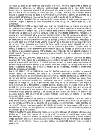 acceptă cu greu să-şi continue experienţa de viaţă. Anemia reprezintă o stare de
slăbiciune a sângelui, iar sângele simbolizează bucuria de a trăi. Este foarte
important ca persoana anemică să privească din nou în jurul ei, să-şi regăsească
bucuria de a trăi în familie, în anturajul său, la lucru. Fiecare fiinţă umană este o
celulă a acestei entităţi pe care o numim planeta Pământ şi pentru ca planeta să-şi
regăsească sănătatea e necesar ca fiecare celulă în parte să fie sănătoasă.
O problemă a GLANDELOR se manifestă la cineva căruia îi este greu să treacă la
acţiune. Corpul îi spune să aibă încredere în sine însuşi, în creativitatea sa, şi să
acţioneze.
GANGLIONII UMFLAŢI se datorează unei stări de regret. Ceva nu merge aşa cum şi-
ar dori persoana respectivă, însă ea nu-şi exprimă acest sentiment, care se adună
aşadar undeva în corpul său. Şi de această dată, pentru a decodifica mesajul, este
important să observăm partea corpului unde se manifestă problema. Persoana în
cauză are tot interesul să-şi exprime sentimentele în loc să nutrească gânduri de
regret. Exersarea creativităţii într-un domeniu oarecare i-ar fi de un ajutor preţios.
O HEMORAGIE este o pierdere bruscă de sânge şi destul de violentă. Afectează o
persoană care s-a reţinut multă vreme în raport cu o situaţie şi şi-a pierdut bucuria
de a trăi. Frica, angoasa au ţinut-o în frâu multă vreme. Apoi, obosită să se tot
reţină, plictisită de tot, a abandonat totul şi bucuria a părăsit-o complet. Iată un
mesaj al corpului care îi transmite persoanei în cauză să înveţe să privească în jurul
ei pentru a descoperi bucuria. într-adevăr, este imposibil să nu găseşti bucurie în
viaţă dacă îţi foloseşti energia pentru a o descoperi în loc să te gândeşti numai la
problemele tale.
MALARIA sau PALUDISMUL este o boală care provoacă puseuri violente de febră
cauzate de furie. Apare la o persoană care a trăit o situaţie într-adevăr dificilă şi a
adunat în ea multă ranchiună. E posibil, de asemenea, ca acest exces de mânie să
fie declanşat de cineva. Pentru a se elibera de furie, corpul se serveşte de febră. Pe
lângă eliberarea fizică, cel afectat ar trebui să se elibereze, mental şi emoţional,
faţă de persoana implicată.
RĂUL DE MARE, DE AUTOTURISM sau DE AVION constiutie o reacţie de greaţă,
uneori destul de violentă, pe care o au anumite persoane când călătoresc cu
vaporul sau barca, cu autoturismul sau cu avionul. Aceste persoane au sentimentul
că îşi vor pierde controlul dacă picioarele lor nu sunt în contact cu solul. Sunt
afecţiuni ce transmit mesajul că „victimele" nu sunt conştiente de faptul că sunt
stăpâne pe viaţa lor, că au o putere de care trebuie să se servească. Din clipa în
care hotărăsc să-şi folosească această putere, persoanele în cauză înţeleg că nu
există nici un risc de a-şi pierde controlul asupra vieţii. De fapt, cei care se tem să
nu-şi piardă controlul vor adesea să controleze totul. Dacă îi lasă pe ceilalţi să
acţioneze după propria dorinţă şi se ocupă de ele însele, vor reintra în contact cu
această putere. De observat că aceste maladii sunt deseori legate şi de frica
inconştientă de moarte.
TRANSPIRAŢIA puternică se produce la o persoană care se reţine, care ascunde în
sine multe lucruri, din dorinţa de a fi politicoasă, din frica de a nu-i răni pe alţii sau,
pur şi simplu, pentru că nu doreşte să-şi dezvăluie sentimentele. Toate acestea se
„exprimă" atunci prin transpiraţie. Lichidele secretate de corp reprezintă aspectul
emoţional al fiinţei, iar emoţiile care „dau pe din afară" sunt un semnal important al
necesităţii de a se exprima.
VIERMII PARAZIŢI apar deseori la copiii care se simt obligaţi să accepte idei contrare
ideilor lor. Ei sunt trişti pentru că nu reuşesc să comunice cu adulţii aşa cum ar dori.
De exemplu, copiii au înţeles ce reprezintă conceptul de dragoste şi când observă
viaţa adulţilor, aceasta îi deranjează profund. Mesajul este că nu trebuie să accepte
idei care nu le convin, nimeni nu este obligat să deschidă tuturor celor ce bat la
poarta sa!
81
 