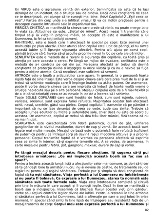 Un VIRUS este o agresiune venită din exterior. Semnificaţia sa este că te laşi
deranjat de un incident, de o situaţie sau de cineva. Dacă devii conştientă de ceea
ce te deranjează, vei ajunge să te cunoşti mai bine. (Vezi Capitolul 2 „Eşti ceea ce
vezi".) Partea din corp unde s-a infiltrat virusul îţi va da indicii preţioase pentru a
descoperi cauzele intruziunii sale în organismul tău.
FIBROZA CHISTICĂ se manifestă la cineva care crede că nimic nu poate merge bine
în viaţa sa. Atitudinea sa este: „Bietul de mine!". Acest mesaj îi transmite că e
timpul să-şi ia viaţa în propriile mâini, să accepte că este o manifestare a lui
Dumnezeu, la fel ca toţi ceilalţi oameni.
RAHITISMUL este o boală care îi afectează în special pe copii. Este semnul unei
malnutriţii pe plan afectiv. Chiar atunci când copilul este iubit de părinţi, el nu simte
această iubire şi îi lipseşte siguranţa afectivă. Pentru a-1 ajuta pe acest copil,
părinţii trebuie să-1 înveţe să-şi asculte propriile nevoi în loc pe cele ale părinţilor.
SENILITATEA este o metodă de a reveni la siguranţa din copilărie, cu toată grija şi
atenţia pe care aceasta o cerea. Pe lângă un mijloc de evadare, senilitatea este o
metodă de a-i controla pe cei din jur. Persoana afectată ar trebui să devină
conştientă că protecţia divină o însoţeşte la orice vârstă şi că nu e nevoie să fugă
pentru a obţine atenţie. Ca să recoltezi, este suficient să semeni.
ARTROZA este o boală a articulaţiilor care apare, în general, la o persoană foarte
rigidă faţă de sine însăşi. Este vorba despre cineva care cere prea mult de la el şi ar
trebui să schimbe motivaţia care îl împinge înainte cu atâta putere. De asemenea,
poate fi vorba despre cineva care are impresia că îndură de foarte multă vreme o
situaţie neplăcută sau pe o altă persoană. Mesajul corpului este de a fi mai flexibil şi
de a le dărui celorlalţi ceea ce au nevoie în loc de a încerca să-i schimbe.
Toate BOLILE COPILĂRIEI care sunt însoţite de febră, cum sunt rujeola, rubeola,
varicela, oreionul, sunt expresia furiei refulate. Majoritatea acestor boli afectează
ochii, nasul, urechile, gâtul sau pielea. Corpul copilului îi transmite că pe pământ e
important să nu se lase deranjat de ceea ce vede, aude sau simte. Trebuie să
accepte lumea adulţilor cu fricife şi suferinţele sale, chiar dacă nu este de acord cu
acestea. De asemenea, copilul ar trebui să dea frâu liber mâniei, fără teama că nu
va mai fi iubit.
SCARLATINA este caracterizată prin febră puternică, dureri de gât, umflarea
ganglionilor de la nivelul maxilarelor, dureri de cap şi vomă. De această boală sunt
legate mai multe mesaje. Mesajul de bază este o puternică furie refulată (suficient
de puternică pentru ca întregul corp să devină roşu) împotriva altcuiva şi a propriei
persoane. Corpul transmite faptul că e vremea ca persoana afectată să exprime
ceea ce simte în interior, să-şi exprime temerile etc. A se vedea, de asemenea, în
carte mesajele pentru febră, gât, ganglioni, maxilar, durere de cap şi vomă.
Pe lângă mesajul descris pentru fiecare afecţiune, îţi sugerez să-ţi pui
întrebarea următoare: „Ce mă împiedică această boală să fac sau să
spun?".
Pentru a încheia această lungă listă a afecţiunilor celor mai comune, aş dori să-ţi cer
să te gândeşti bine la următorul lucru: nu ai nevoie de pastile, de tratamente sau de
rugăciuni pentru a-ţi regăsi sănătatea. Trebuie pur şi simplu să devii conştientă de
faptul că tu eşti sănătatea. Viaţa perfectă a lui Dumnezeu nu îmbătrâneşte
şi nu poate fi bolnavă. Ca expresie a lui Dumnezeu, starea ta normală este
sănătatea sub toate formele sale. Viaţa este întotdeauna completă şi circulă
prin tine în măsura în care accepţi şi îi cunoşti legile. Dacă în tine se manifestă o
boală sau o indispoziţie, înseamnă că blochezi fluxul acestei vieţi prin gânduri,
vorbe sau acţiuni contrare legilor divine ale iubirii. Pentru a restabili în tine armonia
şi sănătatea perfectă a lui Dumnezeu, iată o afirmaţie pe care o poţi folosi în orice
moment, în special când simţi în tine lipsă de înţelegere sau rezistenţă faţă de un
mesaj transmis de corp: Corpul meu este expresia perfectă a Iui Dumnezeu şi
82
 