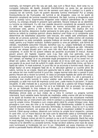 exemplu, să mergem prin foc sau pe apă, aşa cum a făcut Iisus. Acel corp nu va
cunoaşte noţiunea de boală. Această transformare va avea loc pe parcursul
următoarelor câteva secole. Insă mii de oameni sunt deja în contact cu o parte a
corpului lor de lumină. Cum ne putem dezvolta lumina interioară? Pur şi simplu
înconjurându-ne de frumuseţe, de lumină şi de dragoste, ceea ce ne ajută să
devenim conştienţi de lumina noastră interioară. De fapt, lumina şi dragostea sunt
unul şi acelaşi lucru. Exprimarea dragostei este mijlocul pământean de a iradia
lumina. Cu energia dirijată în prezent spre pământ, fiecare trebuie să se identifice
cu lumina sa interioară. Cu cât mai repede devenim conştienţi de această lumină,
cu atât mai repede ne putem elibera de karma acumulată pe parcursul a
numeroase vieţi, pentru a trăi o fericire tot mai intensă. Voi explica din nou
noţiunea de karma, deoarece multor persoane le este greu s-o înţeleagă. Cuvântul
karma se referă la credinţa potrivit căreia destinul unei fiinţe vii şi conştiente este
determinat de totalitatea acţiunilor sale trecute, din vieţile sale anterioare. Este
vorba de un proces automat, comun întregii rase umane. Atâta vreme cât evoluţia
unei persoane nu este completă, aceasta trebuie să revină pe pământ, viaţă după
viaţă, pentru a-şi împlini evoluţia. Sufletul poartă cu sine pe pământ, sub formă de
vibraţii, rezultatele acţiunilor trecute, benefice sau nu. Legea hotărăşte că trebuie
să revenim în lume pentru a trăi ceea ce i-am făcut să trăiască pe alţii. Vibraţiile
noastre vor atrage situaţii prin care vom trăi răul făcut altora, pentru a deveni
conştienţi. în acest fel ne putem elibera de poverile acumulate în trecut. Aceste
poveri provin din faptele noastre care n-au fost cele mai potrivite, care se
împotriveau legilor dragostei. Dacă, de exemplu, în loc să te superi pe părinţi, începi
să-i iubeşti, să înţelegi că ei au procedat după priceperea lor şi că nu aveai nici un
drept să-i judeci, de îndată ce începi să accepţi că ei te-au iubit aşa cum au ştiut
sau poate că au avut mult de suferit în viaţă, atunci îţi vei deschide inima, vei face o
faptă de iubire. în mod automat, în jurul tău se va acumula o lumină nouă. Dacă, pe
lângă faptul că simţi dragoste faţă de ei, le dăruieşti gânduri şi cuvinte pline de
iubire, lumina ta va creşte. Dacă prin gesturile tale le arăţi şi mai multă dragoste,
vei aduna tot mai multă lumină în jurul tău. Legea karmei este deci o şansă în plus
pentru fiecare de a reveni la lumină. în ceea ce priveşte faptele de iubire din trecut,
acestea se acumulează în jurul nostru sub formă de lumină. Cu cât o persoană a
acumulat mai multă lumină în cursul vieţilor sale anterioare, cu atât este mai
protejată, cu atât mai mult dă impresia cuiva care „cade mereu în picioare", în toate
situaţiile. O altă metodă de a acumula lumină este de a păstra tot timpul legătura
cu Dumnezeu, care este Lumină. Tot ce ţi se întâmplă, tot ce priveşti, tot ce auzi,
tot ce se întâmplă în tine trebuie să te ajute să intri în contact cu această
extraordinară energie divină, care umple întregul Univers.
Meditaţia zilnică este un bun mijloc de a intra în contact cu propria lumină
interioară. Sunt valabile toate formele de meditaţie, atâta vreme cât ele te liniştesc
şi te ajută să încetezi de a mai gândi. Următorul exerciţiu de vizualizare mentală
este la rândul său un instrument util; intră în contact cu această lumină miraculoasă
care îţi umple inima. Priveşte-o cum creşte până când îţi umple întregul corp. Apoi
priveşte-o cum iese din tine şi te înconjoară. Eşti literalmente scăldat în această
lumină extraordinară. Fă acest exerciţiu dimineaţa, la trezire. Ziua ta va fi cu totul
alta! în fiecare moment, vei putea să te vezi, să te vizualizezi scăldat în această
lumină. Când ajungi undeva, observă cum lumina ta umple locul respectiv, camera
în care intri, ca un mare fascicul de raze care îţi deschide calea şi luminează toate
locurile în care mergi. Dă-i drumul! Nu te costă nimic! Lumina din Univers e
nelimitată. Trebuie numai să intri în contact cu ea şi să fii conştientă. Dacă faci asta
în mod regulat, timp de câteva luni, în viaţa ta vor surveni schimbări importante. Pe
măsură ce te identifici cu această lumină, începi să devii aidoma unei raze de soare
care luminează şi încălzeşte tot ce-i în jur. Câteodată vei avea impresia că treci
printr-o perioadă foarte dificilă şi te vei întreba: „Ce s-a întâmplat cu lumina mea?".
84
 
