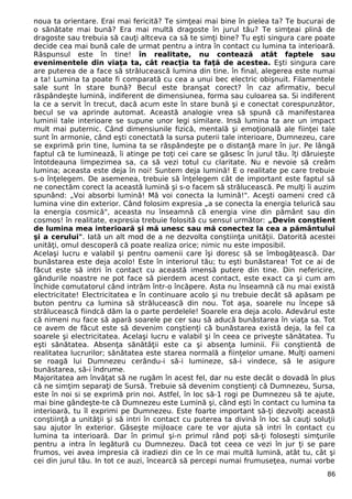 noua ta orientare. Erai mai fericită? Te simţeai mai bine în pielea ta? Te bucurai de
o sănătate mai bună? Era mai multă dragoste în jurul tău? Te simţeai plină de
dragoste sau trebuia să cauţi altceva ca să te simţi bine? Tu eşti singura care poate
decide cea mai bună cale de urmat pentru a intra în contact cu lumina ta interioară.
Răspunsul este în tine! în realitate, nu contează atât faptele sau
evenimentele din viaţa ta, cât reacţia ta faţă de acestea. Eşti singura care
are puterea de a face să strălucească lumina din tine. în final, alegerea este numai
a ta! Lumina ta poate fi comparată cu cea a unui bec electric obişnuit. Filamentele
sale sunt în stare bună? Becul este branşat corect? în caz afirmativ, becul
răspândeşte lumină, indiferent de dimensiunea, forma sau culoarea sa. Si indiferent
la ce a servit în trecut, dacă acum este în stare bună şi e conectat corespunzător,
becul se va aprinde automat. Această analogie vrea să spună că manifestarea
luminii tale interioare se supune unor legi similare. Insă lumina ta are un impact
mult mai puternic. Când dimensiunile fizică, mentală şi emoţională ale fiinţei tale
sunt în armonie, când eşti conectată la sursa puterii tale interioare, Dumnezeu, care
se exprimă prin tine, lumina ta se răspândeşte pe o distanţă mare în jur. Pe lângă
faptul că te luminează, îi atinge pe toţi cei care se găsesc în jurul tău. îţi dăruieşte
întotdeauna limpezimea sa, ca să vezi totul cu claritate. Nu e nevoie să creăm
lumina; aceasta este deja în noi! Suntem deja lumină! E o realitate pe care trebuie
s-o înţelegem. De asemenea, trebuie să înţelegem cât de important este faptul să
ne conectăm corect la această lumină şi s-o facem să strălucească. Pe mulţi îi auzim
spunând: „Voi absorbi lumină! Mă voi conecta la lumină!". Aceşti oameni cred că
lumina vine din exterior. Când folosim expresia „a se conecta la energia telurică sau
la energia cosmică", aceasta nu înseamnă că energia vine din pământ sau din
cosmos! în realitate, expresia trebuie folosită cu sensul următor: „Devin conştient
de lumina mea interioară şi mă unesc sau mă conectez la cea a pământului
şi a cerului". Iată un alt mod de a ne dezvolta conştiinţa unităţii. Datorită acestei
unităţi, omul descoperă că poate realiza orice; nimic nu este imposibil.
Acelaşi lucru e valabil şi pentru oamenii care îşi doresc să se îmbogăţească. Dar
bunăstarea este deja acolo! Este în interiorul tău; tu eşti bunăstarea! Tot ce ai de
făcut este să intri în contact cu această imensă putere din tine. Din nefericire,
gândurile noastre ne pot face să pierdem acest contact, este exact ca şi cum am
închide comutatorul când intrăm într-o încăpere. Asta nu înseamnă că nu mai există
electricitate! Electricitatea e în continuare acolo şi nu trebuie decât să apăsam pe
buton pentru ca lumina să strălucească din nou. Tot aşa, soarele nu începe să
strălucească fiindcă dăm la o parte perdelele! Soarele era deja acolo. Adevărul este
că nimeni nu face să apară soarele pe cer sau să aducă bunăstarea în viaţa sa. Tot
ce avem de făcut este să devenim conştienţi că bunăstarea există deja, la fel ca
soarele şi electricitatea. Acelaşi lucru e valabil şi în ceea ce priveşte sănătatea. Tu
eşti sănătatea. Absenţa sănătăţii este ca şi absenţa luminii. Fii conştientă de
realitatea lucrurilor; sănătatea este starea normală a fiinţelor umane. Mulţi oameni
se roagă lui Dumnezeu cerându-i să-i lumineze, să-i vindece, să le asigure
bunăstarea, să-i îndrume.
Majoritatea am învăţat să ne rugăm în acest fel, dar nu este decât o dovadă în plus
că ne simţim separaţi de Sursă. Trebuie să devenim conştienţi că Dumnezeu, Sursa,
este în noi si se exprimă prin noi. Astfel, în loc să-1 rogi pe Dumnezeu să te ajute,
mai bine gândeşte-te că Dumnezeu este Lumină şi, când eşti în contact cu lumina ta
interioară, tu îl exprimi pe Dumnezeu. Este foarte important să-ţi dezvolţi această
conştiinţă a unităţii şi să intri în contact cu puterea ta divină în loc să cauţi soluţii
sau ajutor în exterior. Găseşte mijloace care te vor ajuta să intri în contact cu
lumina ta interioară. Dar în primul şi-n primul rând poţi să-ţi foloseşti simţurile
pentru a intra în legătură cu Dumnezeu. Dacă tot ceea ce vezi în jur ţi se pare
frumos, vei avea impresia că iradiezi din ce în ce mai multă lumină, atât tu, cât şi
cei din jurul tău. In tot ce auzi, încearcă să percepi numai frumuseţea, numai vorbe
86
 