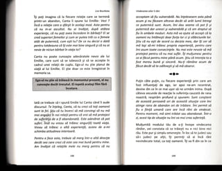 Lise Bourbeou
iti poti imagina ci la fiecare relatie care se termini
printr-un abandon, Canta ii spune lui Emillie: Vezi ?
tncd o relalie core o sfdrgit in acelogi rnod. Asto pentru
cd nu m-oi oscultut. Nu ai invdgat, dupd atdtea
experienle, cd nu pofi avea tncredere in bdrboli? Ei se
cred superioriferneilor gi cum ar putea trdi cu o femeie
otdt de puternicd, cum e$ti tu? De ce nu decizi o dotd
pentru totdeauna cd iSi este mai bine singurd gi cd nu ai
nevie de niciun bdrbat in viafo ta?
Canta nu poate cunoa5te adeviratele nevoi ale lui
Emillie, care sunt s5 se iubeascl 5i sd se accepte in
cadrul unei relalii de cuplu, Ego-ul nu Stie planul de
via!5 al lui Emillie. El gtie doar ce este trrregistrat in
memoria sa.
Vindecorea celor 5 rdni
acceptam sd fiu vulnerabild. Nu fnlelesesem asto pdno
ocum gi nu fdceam altceva decdt sd ordt lumii intregi
ce puternicd sunt. Acum, imi dau searna cd pot Ji 5i
puternicd dor uneori 5i vulnerabild gi cd am dreptul sd
fiu in ambele moduri. Asto md va ajuto sd accept cd lo
oameni nu tntdlnegti doar for[a lar ci si sldbiciunile lor"
$tiu cd nu egti de ocord cu decizio meo, dar i[i cer sa
md lagi sd-mi trdiesc propria experien[d, pentru core
fmi asum toate cansecinlele. Nu moi este nevaie sd ma
protejezi pentru cd nu moi sufdr. fSi mutgumesc pentru
ce aifdcut pentru rnine pdnd acum. $tiu cd intenlio to o
fost mereu bund gi sincerd" Nu-fi rdmdne acum de
fdcut decdt sd te odihnegfi pi sd md observi.
{o(}}
Putin cSte putin, cu fiecare experienld prin care anr
fost influen{a[i de ego, iar apr:i ne-am recentrat,
devine din ce in ce mai ugor sd ne urmim inima. DupS
cAteva secunde de reactie la suferin[a cauzatd de r"ana
noastrS, respirSnn profunrl gi spunern: Sunt cangtient
cle aceastd persaand ori de aceastd situulie c*re imi
atinge rano de abandon ari de trddare. inti permit sii
fiu o fiinld umand cilre are tncd rdni de vindecat.
Pentru moment, md simt trddat sau obandonat. intr-o
zi, acest tip de situa{ie nu frni va mui crea suferinld.
Mui[umit5 modului tdu de a-{i ?ncepe vindecarear
rlnilor, vei constata cd ce triie5ti nu e niei bine nici
r5u. Este pur gi simplu omenegte. Tn loc sE te judeci sau
si-i .iudeci pe altii, ?ti pernri!i s5 ai inci rini
nevindecate total, ca toli oarnenii. itri va fi din ce in ce
:,:Egn:ulnu gtie,si triiascH in momentul prezent, e[,nu
,.'
cunoagt€ dec6t trecutul. El repeti acela$i film firi
incetare.
latd ce trebuie s5-i spund Emilie lui Canta c6nd ti aude
discursul: Te tnfeleg, Canta, cd tu crezi cd toyi oomenii
sunt la fel. $tiu cd tu incerci sd md convingi sd nu md
mai ongojez in noi relalii pentru cd vrei sd md proteiezi
de suferinto de a fi obondonotd. Este adevdrat cd pot
suferi. insd nu vreou sd trdiesc singur(d) toatd viala.
Vreau sd trdiesc o altd experienld, aceea de o-mi
schim bo atitu d i n es i nte rioo rd.
Pentru a face asta, trebuie sd merE ?ntr-o altd direclie
decft cea core crezi cd este ceo mai bund pentru rnine.
Arn invdsat cd rela{iile mele nu merg pentru cd nw
 