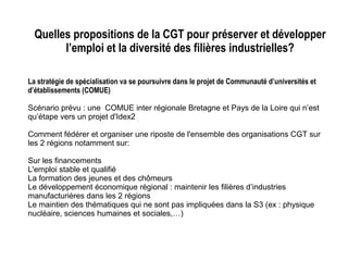 Quelles propositions de la CGT pour préserver et développer
l’emploi et la diversité des filières industrielles?
La stratégie de spécialisation va se poursuivre dans le projet de Communauté d’universités et
d’établissements (COMUE)
Scénario prévu : une COMUE inter régionale Bretagne et Pays de la Loire qui n’est
qu’étape vers un projet d'Idex2
Comment fédérer et organiser une riposte de l'ensemble des organisations CGT sur
les 2 régions notamment sur:
Sur les financements
L'emploi stable et qualifié
La formation des jeunes et des chômeurs
Le développement économique régional : maintenir les filières d’industries
manufacturières dans les 2 régions
Le maintien des thématiques qui ne sont pas impliquées dans la S3 (ex : physique
nucléaire, sciences humaines et sociales,…)
 
