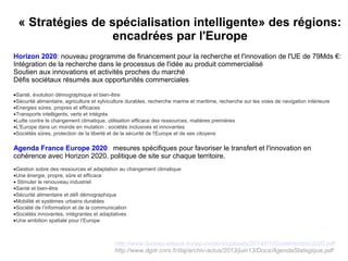 « Stratégies de spécialisation intelligente» des régions: 
encadrées par l'Europe
Horizon 2020: nouveau programme de financement pour la recherche et l'innovation de l'UE de 79Mds €:
Intégration de la recherche dans le processus de l'idée au produit commercialisé
Soutien aux innovations et activités proches du marché
Défis sociétaux résumés aux opportunités commerciales
•Santé, évolution démographique et bien-être
•Sécurité alimentaire, agriculture et sylviculture durables, recherche marine et maritime, recherche sur les voies de navigation intérieure
•Energies sûres, propres et efficaces
•Transports intelligents, verts et intégrés
•Lutte contre le changement climatique, utilisation efficace des ressources, matières premières
•L'Europe dans un monde en mutation : sociétés inclusives et innovantes
•Sociétés sûres, protection de la liberté et de la sécurité de l'Europe et de ses citoyens
Agenda France Europe 2020: mesures spécifiques pour favoriser le transfert et l'innovation en
cohérence avec Horizon 2020. politique de site sur chaque territoire.
•Gestion sobre des ressources et adaptation au changement climatique
•Une énergie, propre, sûre et efficace
• Stimuler le renouveau industriel
•Santé et bien-être
•Sécurité alimentaire et défi démographique
•Mobilité et systèmes urbains durables
•Société de l’information et de la communication
•Sociétés innovantes, intégrantes et adaptatives
•Une ambition spatiale pour l’Europe
http://www.bureau-alsace.eu/wp-content/uploads/2014/01/GuideHorizon2020.pdf
http://www.dgdr.cnrs.fr/daj/archiv-actus/2013/juin13/Docs/AgendaStategique.pdf
 