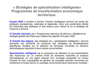 « Stratégies de spécialisation intelligente»
Programmes de transformation économique 
territoriaux 
Europe 2020 a vocation à devenir l’horizon stratégique commun de toutes les
politiques européennes, nationales et régionales. Avec une coordination étroite
de l’ensemble des politiques et des acteurs pour réussir là où la stratégie de
Lisbonne a échoué.
À l’échelle nationale, les « Programmes nationaux de réforme » détailleront la
stratégie globale des États pour réaliser les objectifs d’Europe 2020.
À l’échelle des régions, des stratégies de « spécialisation intelligente » devront
permettre aux territoires de concevoir des stratégies de développement
spécifiques, fondées sur la sélection de domaines d’activités ou secteurs
technologiques répondant à leurs atouts concurrentiels
Spécialisation intelligente est un processus de sélection et une concentration
des ressources sur un nombre limité de domaines d’activités et secteurs
technologiques où une région dispose d’un avantage comparatif, au niveau
mondial, et donc susceptibles de générer de nouvelles activités innovantes qui
confèreront à moyen-terme un avantage concurrentiel dans l’économie mondiale .
 