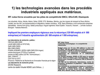 1) les technologies avancées dans les procédés 
industriels appliqués aux matériaux,
IRT Jules-Verne encadrés par les pôles de compétitivité EMC2, IDforCAR, Elastopole
Les industriels: Airbus, Aérolia, Alstom, Daher, DCNS, STX, Bénéteau, Manitou, pour les moyens de transport et Fleury Michon,
Lactalis, pour les IAA. Les équipementiers et intégrateurs, leaders mondiaux : ACB, Sepro Robotique, et de nombreuses entreprises
spécialisées : Axiome fromi group, Gébé2 productique, Huguet Ingénierie, Robot System, Tecauma, Visionerf… L’arrivée d’acteurs
étrangers Yaskawa Motoman .
Impliquent les premiers employeurs régionaux avec la mécanique (120 000 emplois et 4 000
entreprises) et l’industrie agroalimentaire (45 000 emplois et 1 000 entreprises).
Les laboratoires de recherche publics::
l’IRCCyN UMR-CNRS
LAUM UMR-CNRS et l’IFFSTAR).
GeM (UMR-CNRS)
IMN (UMR-CNRS)
PONAN (IFREMER, GEPEA UMR-CNRS ESA Angers)
centres techniques (CTCPA et Tecaliman)
centres de R&D publics (CETIM, Technocampus )
EMC, CEMCAT …)
CEA-Tech en 2013.
Proxinnov: Plateforme de Recherche et d’innovation financée par la région
Les laboratoires de recherche privés:
(DCNS Research,
centre de réalité Virtuelle NEMO Lab d’Airbus…)
.
IRT Jules Verne
recherche technologique : la compétitivité
industrielle.
Budget prévu sur 10 ans: 350 millions €, dont 115
de l'État, 126 des industriels et 33 des collectivités
territoriales (+ 66 M€ en infrastructures!!!)
32 membres : 16 industriels, 11 établissements et
organismes de recherche et 5 collectivités
territoriales.
Les Grands groupes: DCNS et STX pour le secteur
naval, Daher et Airbus pour l'aéronautique, Véolia,
Alstom pour l'énergie et Faurecia, PSA et Renault le
transport.
100 000 m2 de bâtiments, laboratoires, centre de
formation, incubateur et pépinière : 1000 étudiants
en formation.
Une soixante de recrutements depuis sa création?
28 projets, collaborations avec 4 laboratoires
CNRS/univ de nantes/ Ecole centrale. Entreprises:
DCN, STX, Alstom, Airbus, bureau Veritas, EADS.
 