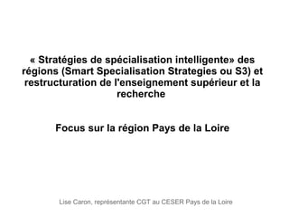 « Stratégies de spécialisation intelligente» des 
régions (Smart Specialisation Strategies ou S3) et 
restructuration de l'enseignement supérieur et la 
recherche 
Focus sur la région Pays de la Loire
Lise Caron, représentante CGT au CESER Pays de la Loire
 