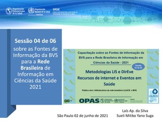 Sessão 04 de 06
sobre as Fontes de
Informação da BVS
para a Rede
Brasileira de
Informação em
Ciências da Saúde
2021
Laís Ap. da Silva
Sueli Mitiko Yano Suga
São Paulo 02 de junho de 2021
 