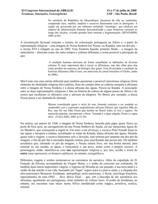 XI Congresso Internacional da ABRALIC                                        13 a 17 de julho de 2008
Tessituras, Interações, Convergências                                        USP – São Paulo, Brasil

                        No território da República de Moçambique, passaram da ilha ao continente,
                        comprando ouro, marfim, madeira e escravos diretamente com os aborígines. A
                        região era governada por um soberano intitulado ‘monotapa’, que chefiava um
                        império de administração bastante descentralizada e cujas fronteiras variaram ao
                        longo dos séculos, vivendo grandes lutas internas e fragmentações. (BENJAMIM,
                        2006, p.86).

A reconstrução ficcional remonta o cenário da colonização portuguesa na África e, a partir da
representação religiosa – uma imagem de Nossa Senhora (ou Nzuzu, ou Kianda), sem um dos pés –
o século XVI é religado ao ano de 2002. Essa fronteira líquida, portanto fluida – a imagem da
santa/deusa – funciona como elo entre tempos e culturas diferentes e torna possível a percepção de
que:

                         A condição humana atravessa de forma semelhante os habitantes de diversas
                        culturas. O mais importante não é recear as diferenças, mas não olhar para elas
                        como produto da natureza, da biologia, dos genes. Essa diversidade é resultado de
                        histórias diferentes (Mia Couto, em entrevista do jornal brasileiro O Globo, junho
                        de 2006).

Mia Couto cria uma estória diferente para também questionar o possível sincretismo religioso (forte
elemento de identidade religiosa afro-católica, fruto do contato entre as culturas européia e africana)
entre a imagem de Nossa Senhora e a deusa africana das águas, Nzuzu ou Kianda. A associação
entre as duas representações religiosas é fato na história da cultura de alguns países da África e de
outros que receberam os africanos com o advento da diáspora. No Brasil, por exemplo, a deusa
Nzuzu passa a ser chamada de Iemanjá.

                        Mesmo considerada agora o orixá do mar, Iemanjá continua a ser saudada no
                        candomblé com a expressão originalmente africana Odoiyá, que significa Mãe do
                        Rio, mas foi sua filha Oxum que herdou no Brasil todos os rios e regatos. Na
                        expressão popular, encontramos a frase: ‘Iemanjá é a água salgada, Oxum é a água
                        doce’. (VALLADO, 2005, p.33-34)

Na estória, em janeiro de 1560, a imagem de Nossa Senhora, benzida pelo papa, quase ficava no
porto de Goa, pois, no carregamento da nau Nossa Senhora da Ajuda, cai nas lamacentas águas do
rio Mandovi, que começaram a engoli-la. Em meio a um alvoroço, o escravo Nimi Nsundi lança-se
nas águas e recupera a estátua, acreditando se tratar de Kianda, deusa africana das águas. Durante
quase toda a viagem, o escravo demonstra zelo e devoção, mas termina por amputar um dos pés da
imagem, a fim de pôr fim à anomalia daquela estátua, pois uma Kianda não possui pés. Ele também
acreditava que, retirando os pés da imagem, a Nzuzu estaria livre, em sua forma natural, para
retornar ao seu mundo, às águas, e reencontrar o seu povo, assim como o próprio escravo. A
personagem, então, identifica-se com sua representação religiosa e, por isso, acolhe o ícone do
outro (seus opressores, os brancos católicos), no entanto, ressignifica-a.

Diferentes viagens e sonhos misturam-se na correnteza da narrativa. Além da expedição de D.
Gonçalo da Silveira, acompanhado da Virgem Maria, e o sonho de converter um continente, há
também duas outras importantes viagens: o regresso de Mwadia ao seu passado, à sua terra natal e o
sonho de dar sentido à sua vida, buscando um “lugar” seguro para si e para a santa; e a chegada dos
afro-americanos Benjamin Southman, antropólogo norte-americano, e Rosie, psicóloga brasileira,
representantes de uma ONG – Save África Fund – que, sob a desculpa de dar assistência aos
africanos, igualmente aos portugueses, eram sedentos de vultoso lucro. O sonho de Southman, no
entanto, era encontrar suas raízes numa África emoldurada como mágica, primitiva, exótica,
sensual.
 
