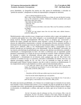 XI Congresso Internacional da ABRALIC                                         13 a 17 de julho de 2008
Tessituras, Interações, Convergências                                         USP – São Paulo, Brasil

novas identidades. As fotografias dos mortos em vida, apesar de emolduradas e colocadas na
“parede dos ausentes”, ultrapassam os limites da representação e desaguam no animismo:

                        – Esta é a última fotografia de sua Tia...
                       Mão a mão, as duas mulheres percorreram as linhas do rosto da falecida Luzmina,
                       como se lhe corrigissem o destino. Alinhavam a moldura na parede como quem
                       ajeita flores sobre uma campa.
                       – Que idade ela tinha nesta foto?
                       – Tinha não. Tem.
                       – Não entendo.
                       – Essa foto ela tirou-a com trinta e cinco anos. Mas a sua Tia continua a envelhecer
                       na imagem.
                       – Ora, mãe...
                       – A última vez que peguei nessa foto ela nem tinha estes cabelos brancos...
                       (COUTO, 2006, p.78).

Metaforicamente, então, percebe-se que a imagem que se instituiu sobre o negro está mudando, que
a memória pode ganhar nova vida, sofrer mutações e ser reconstituída pelo imaginário de quem
deseja recriá-la. Durante aproximadamente 400 anos, foram os europeus que “escreveram” a
história dos negros, pautada num discurso racial colocado a serviço da dominação, em que “o
discurso do imperialismo expansionista e colonial, sob argumentos diversos, procurou justificar a
dominação de não-europeus por meio da criação de representações tidas como descrições ‘naturais’
destes povos” (SOUZA, 2005, p. 52). Parafraseando Coracini (2003), a humanidade vive um
período marcado por um fenômeno que se tem denominado "crise de identidade", provocada, em
sua maioria, pela ideologia da globalização que, ainda que não admitam seus defensores, pretende a
centralização e a homogeneização de tudo e de todos: as diferenças são só respeitadas quando
garantem a manutenção ou a criação de um novo mercado de consumo. Então a literatura coutiana,
ao remontar o cenário da colonização africana pelos europeus, opta por não reforçar a
“emolduração”, a formalização de um discurso racial, qualquer que seja ele. Mia Couto evita
cristalizar os modelos de raça e os questiona, colocando as identidades em trânsito. Para isso, ora
algumas personagens mudam de cor, ora têm a sua cor acentuada ao longo da estória. A
personagem padre Manuel Antunes enegrece, mas não se sabe se concreta ou metaforicamente. O
seu enegrecimento pode ter sido fantástico ou onírico, após ter tinta derramada sobre si:
                       (...) Foi então que reparou que as mãos estavam sujas de tinta. Com as mãos
                       negras, ele reentrou no seu camarote. E com as mãos negras, ele se abandonou no
                       rio do sonho. (COUTO, 2006, p.62)
                       (...)
                       – Recorda-se de lhe ter dito que sonhava que me converti num negro?
                       – Esse foi um dos muitos disparates que você proferiu...
                       – Agora estou certo: ser negro não é uma raça. É um modo de viver. E esse será, a
                       partir de agora, o meu modo de viver. (COUTO, 2006, p.259)

Há ainda uma terceira possibilidade, a de Antunes ter se tornado negro no momento da sua morte,
num incêndio. Como a fronteira entre mortos e vivos é líquida, ele pode ter gostado de ser negro, ter
se tornado mais crítico, questionador das atrocidades que a Igreja Católica cometia contra os negros,
revolucionário, ter abandonado o celibato, tudo após sua morte, após ter-se livrado do seu corpo
branco:

                        Até dia 4 de janeiro, data do embarque em Goa, ele era branco, filho e neto de
                       portugueses. No dia 5 de janeiro, começara a ficar negro. Depois de apagar um
                       pequeno incêndio no seu camarote, contemplou as suas mãos obscurecendo. Mas
 