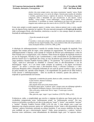 XI Congresso Internacional da ABRALIC                                        13 a 17 de julho de 2008
Tessituras, Interações, Convergências                                        USP – São Paulo, Brasil

                       séculos: eles eram sempre outros, mas nunca exactamente ‘aqueles’ outros. Desde
                       tempos imemoriais que o rio servia de refúgio e barreira para assaltos de estranhos
                       e vizinhos, guerreiros ferozes e raptores de escravos. Os forasteiros chegavam e
                       indagavam sobre a identidade dos que encontravam. E eles diziam. ‘somos
                       dembas’, ‘somos tongas’, ‘somos makarangas’, ‘somos chikundas’, conforme a
                       conveniência. E escondiam as canoas, amarrando-as por baixo da água para que
                       ninguém mais soubesse que eles eram os do rio. (COUTO, 2006, p.295)

Como nem sempre se pode esquecer quem é, muitas vezes, tenta-se parecer com o outro, aquele
que, de alguma forma, aparenta ser superior. Há uma marcante passagem em O outro pé da sereia,
onde a personagem Rosie, afro-brasileira, exterioriza a sua dor e o seu cansaço diante da tentativa
frustrada de embranquecimento:

                       – Estou tão cansada de ter pele!
                        (...)
                       E recordou o creme para aclarar a pele, os produtos para desencrespar o cabelo, a
                       ocultação da sua origem humilde. Sim, a sua existência tinha sido um permanente e
                       nunca alcançado disfarce. (COUTO, 2006, p.294)

A ideologia do embranquecimento é munida de variadas formas de negação da negritude. Essa
negação nem sempre parte do negro, como estratégia de esquecimento. Na maioria das vezes, o
embranquecimento é imposto, como quando D. Gonçalo da Silveira quis embranquecer a alma de
Nimi Nzundi com a evangelização, com o batismo. Outra forma de negação da negritude mostra-se
no uso da linguagem. Percebe-se que é predominante a visão estruturalista de que determinadas
palavras trazem em si o significado das coisas, ou seja, há palavras que parecem proibidas por sua
carga semântica. Ricardo Franklin Ferreira (2000, p. 18) questiona: “Se a pessoa for chamada de
‘negra’, sentir-se-á valorizada ou ofendida? É consenso entre os afro-descendentes o uso da
denominação ‘negro’, ou é um termo usado somente na academia e em alguns movimentos
negros?”. Ao narrar a conversa entre a afro-brasileira Rosie, a africana Constança e o afro-
americano Benjamin sobre a fotografia desbotada de um casal de goeses vestidos a rigor, em pose
de gente bastada (ele, apoiado numa bengala, e ela empunhando um guarda-sol de linho branco),
Couto discute o embranquecimento – tanto na escolha do vestuário, quanto das palavras – e
responde ao questionamento de Ferreira:

                       – Engraçado, a sombrinha tão grande, aberta no salão, comentou a brasileira.
                       – É para mostrar, afirmou Constança.
                       –Para mostrar o quê?
                       – Que naquela altura nós já não éramos pretos.
                       O ambiente quase gelou. A palavra ‘preto’ actuara como um relâmpago agitando a
                       casa. Benjamin Southman avançou, a boca torcida em meio sorriso:
                       – Não se diz preto, minha irmã. Diz-se ‘negro’. É assim que é correto.
                       – Correto, como?
                       – Mas, para nós, aqui, ‘negro’ é que é insultoso. (COUTO, 2006, p.145)

Evidencia-se, então, a complexidade que envolve o emprego de palavras que fazem parte de um
vocabulário estigmatizado como “politicamente errado” ou “politicamente correto”. Por isso,
tornou-se incômoda a escolha do uso não só das palavras “negro” e “preto”, mas também “moreno”
e “mulato”. Ricardo Franklin Ferreira (2000, p.18) diz que “é uma atitude com a qual nos
deparamos nas relações pessoais: parece ser ‘politicamente correto’ tratar o afro-descendente como
‘moreno’, palavra fortemente enraizada na cultura brasileira. É um recurso simbólico de fuga de
uma realidade em que a discriminação impera”. Então, nessa perspectiva, a palavra ‘moreno’
funciona como eufemismo, como abrandamento da identidade negra, pois “os aspectos étnico-
 