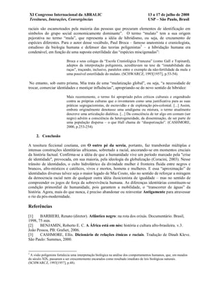 XI Congresso Internacional da ABRALIC                                           13 a 17 de julho de 2008
    Tessituras, Interações, Convergências                                           USP – São Paulo, Brasil

raciais são escamoteados pela maioria das pessoas que procuram elementos de identificação em
símbolos do grupo social economicamente dominante”. O termo “mulato” tem a sua origem
pejorativa no termo “mula”, que representa a idéia de hibridismo, ou seja, de cruzamento de
espécies diferentes. Para o autor desse vocábulo, Paul Broca – famoso anatomista e craniologista,
estudioso da biologia humana e defensor das teorias poligenistas3 – a hibridação humana era
condenável, em função de uma suposta esterilidade das “espécies miscigenadas”:

                           Broca e seus colegas da “Escola Craniológica Francesa” (como Gall e Topinard),
                           adeptos da interpretação poligenista, acreditavam na tese da “imutabilidade das
                           raças”, traçando, inclusive, paralelos entre o exemplo da não-fertilidade da mula e
                           uma possível esterilidade do mulato. (SCHWARCZ, 1993[1957], p.53-54).

 No entanto, sob outro prisma, Mia trata de uma “mulatização global”, ou seja, “a necessidade de
trocar, comerciar identidades e mestiçar influências”, apropriando-se do novo sentido de hibridez:

                           Mais recentemente, o termo foi apropriado pelos críticos culturais e engendrado
                           contra as próprias culturas que o inventaram como uma justificativa para as suas
                           práticas segregacionistas, de escravidão e de exploração pós-colonial. [...] Assim,
                           embora originalmente denotasse uma amálgama ou mistura, o termo atualmente
                           descreve uma articulação dialética. [...] Da consciência de ter algo em comum (ser
                           negro) advém a consciência da heterogeneidade, da disseminação, de ser parte de
                           uma população dispersa – o que Hall chama de “diasporização”. (CASHMORE,
                           2000, p.253-254).

       2. Conclusão

A tessitura ficcional coutiana, em O outro pé da sereia, portanto, faz transbordar múltiplas e
intensas construções identitárias africanas, sobretudo a racial, ancorando-se em momentos cruciais
da história factual. Confirma-se a idéia de que a humanidade vive um período marcado pela "crise
de identidade", provocada, em sua maioria, pela ideologia da globalização (Coracini, 2003). Nesse
trânsito de identidades, o culto hidrolátrico da divindade mulher é fronteira fluida entre negros e
brancos, afro-místicos e católicos, vivos e mortos, homens e mulheres. E essa “aproximação” de
identidades diversas talvez seja o maior legado de Mia Couto, não no sentido de reforçar a miragem
da democracia racial nem de qualquer outra idéia ilusicionista de igualdade – mas no sentido de
compreender os jogos de força da sobrevivência humana. As diferenças identitárias constituem-se
condição primordial de humanidade, pois garantem a mobilidade, o “transcorrer de águas” da
história. Agora, mais do que nunca, é preciso abandonar ou reinventar Antigamente para atravessar
o rio da pós-modernidade.

Referências

[1]    BARBIERI, Renato (diretor). Atlântico negro: na rota dos orixás. Documentário. Brasil,
1998, 75 min.
[2]    BENJAMIN, Roberto E. C. A África está em nós: história e cultura afro-brasileira. v.3.
João Pessoa, PB: Grafset, 2006.
[3]    CASHMORE, Ellis. Dicionário de relações étnicas e raciais. Tradução de Dinah Kleve.
São Paulo: Summus, 2000.


3
 A visão poligenista fortalecia uma interpretação biológica na análise dos comportamentos humanos, que, em meados
do século XIX, passaram a ser crescentemente encarados como resultado imediato de leis biológicas naturais.
(SCHWARCZ, 1993[1957], p.48).
 