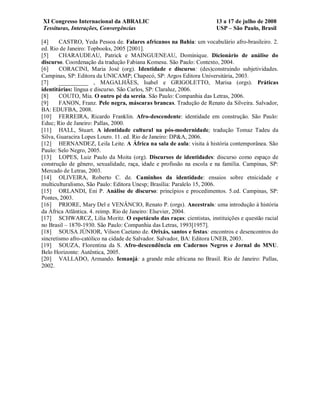 XI Congresso Internacional da ABRALIC                                 13 a 17 de julho de 2008
Tessituras, Interações, Convergências                                 USP – São Paulo, Brasil

[4]     CASTRO, Yeda Pessoa de. Falares africanos na Bahia: um vocabulário afro-brasileiro. 2.
ed. Rio de Janeiro: Topbooks, 2005 [2001].
[5]     CHARAUDEAU, Patrick e MAINGUENEAU, Dominique. Dicionário de análise do
discurso. Coordenação da tradução Fabiana Komesu. São Paulo: Contexto, 2004.
[6]     CORACINI, Maria José (org). Identidade e discurso: (des)construindo subjetividades.
Campinas, SP: Editora da UNICAMP; Chapecó, SP: Argos Editora Universitária, 2003.
[7]     __________ , MAGALHÃES, Isabel e GRIGOLETTO, Marisa (orgs). Práticas
identitárias: língua e discurso. São Carlos, SP: Claraluz, 2006.
[8]     COUTO, Mia. O outro pé da sereia. São Paulo: Companhia das Letras, 2006.
[9]     FANON, Franz. Pele negra, máscaras brancas. Tradução de Renato da Silveira. Salvador,
BA: EDUFBA, 2008.
[10] FERREIRA, Ricardo Franklin. Afro-descendente: identidade em construção. São Paulo:
Educ; Rio de Janeiro: Pallas, 2000.
[11] HALL, Stuart. A identidade cultural na pós-modernidade; tradução Tomaz Tadeu da
Silva, Guaracira Lopes Louro. 11. ed. Rio de Janeiro: DP&A, 2006.
[12] HERNANDEZ, Leila Leite. A África na sala de aula: visita à história contemporânea. São
Paulo: Selo Negro, 2005.
[13] LOPES, Luiz Paulo da Moita (org). Discursos de identidades: discurso como espaço de
construção de gênero, sexualidade, raça, idade e profissão na escola e na família. Campinas, SP:
Mercado de Letras, 2003.
[14] OLIVEIRA, Roberto C. de. Caminhos da identidade: ensaios sobre etnicidade e
multiculturalismo, São Paulo: Editora Unesp; Brasília: Paralelo 15, 2006.
[15] ORLANDI, Eni P. Análise de discurso: princípios e procedimentos. 5.ed. Campinas, SP:
Pontes, 2003.
[16] PRIORE, Mary Del e VENÂNCIO, Renato P. (orgs). Ancestrais: uma introdução à história
da África Atlântica. 4. reimp. Rio de Janeiro: Elsevier, 2004.
[17] SCHWARCZ, Lilia Moritz. O espetáculo das raças: cientistas, instituições e questão racial
no Brasil – 1870-1930. São Paulo: Companhia das Letras, 1993[1957].
[18] SOUSA JÚNIOR, Vilson Caetano de. Orixás, santos e festas: encontros e desencontros do
sincretismo afro-católico na cidade de Salvador. Salvador, BA: Editora UNEB, 2003.
[19] SOUZA, Florentina da S. Afro-descendência em Cadernos Negros e Jornal do MNU.
Belo Horizonte: Autêntica, 2005.
[20] VALLADO, Armando. Iemanjá: a grande mãe africana no Brasil. Rio de Janeiro: Pallas,
2002.
 
