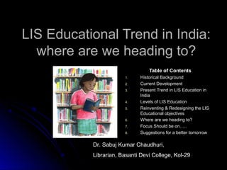 LIS Educational Trend in India:LIS Educational Trend in India:
where are we heading to?where are we heading to?
Table of ContentsTable of Contents
1.1. Historical BackgroundHistorical Background
2.2. Current DevelopmentCurrent Development
3.3. Present Trend in LIS Education inPresent Trend in LIS Education in
IndiaIndia
4.4. Levels of LIS EducationLevels of LIS Education
5.5. Reinventing & Redesigning the LISReinventing & Redesigning the LIS
Educational objectivesEducational objectives
6.6. Where are we heading to?Where are we heading to?
7.7. Focus Should be on…..Focus Should be on…..
8.8. Suggestions for a better tomorrowSuggestions for a better tomorrow
Dr. Sabuj Kumar Chaudhuri,
Librarian, Basanti Devi College, Kol-29
 