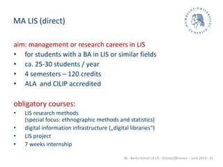 IBI - Berlin School of LIS - Stöckel/Wimmer – June 2014 - 35
MA LIS (direct)
aim: management or research careers in LIS
• for students with a BA in LIS or similar fields
• ca. 25-30 students / year
• 4 semesters – 120 credits
• ALA and CILIP accredited
obligatory courses:
• LIS research methods
(special focus: ethnographic methods and statistics)
• digital information infrastructure („digital libraries“)
• LIS project
• 7 weeks internship
 