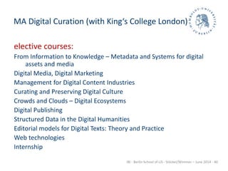 IBI - Berlin School of LIS - Stöckel/Wimmer – June 2014 - 40
MA Digital Curation (with King‘s College London)
elective courses:
From Information to Knowledge – Metadata and Systems for digital
assets and media
Digital Media, Digital Marketing
Management for Digital Content Industries
Curating and Preserving Digital Culture
Crowds and Clouds – Digital Ecosystems
Digital Publishing
Structured Data in the Digital Humanities
Editorial models for Digital Texts: Theory and Practice
Web technologies
Internship
 