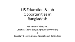 LIS Education & Job
Opportunities in
Bangladesh
Md. Anwarul Islam, PhD
Librarian, Sher-e-Bangla Agricultural University
&
Secretary General, Library Association of Bangladesh
 