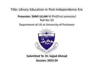 Title: Library Education in Post-independence Era
Presenter: SAMI ULLAH M.Phil(First semester)
Roll No: 03
Department of LIS at University of Peshawar
Submitted To: Dr. Sajjad Ahmad
Session: 2023-24
 