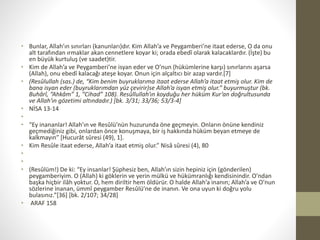 • Bunlar, Allah’ın sınırları (kanunları)dır. Kim Allah’a ve Peygamberi’ne itaat ederse, O da onu
alt tarafından ırmaklar akan cennetlere koyar ki; orada ebedî olarak kalacaklardır. (İşte) bu
en büyük kurtuluş (ve saadet)tir.
• Kim de Allah’a ve Peygamberi’ne isyan eder ve O’nun (hükümlerine karşı) sınırlarını aşarsa
(Allah), onu ebedî kalacağı ateşe koyar. Onun için alçaltıcı bir azap vardır.[7]
• (Resûlullah (sas.) de, “Kim benim buyruklarıma itaat ederse Allah’a itaat etmiş olur. Kim de
bana isyan eder (buyruklarımdan yüz çevirir)se Allah’a isyan etmiş olur.” buyurmuştur (bk.
Buhârî, “Ahkâm” 1, “Cihad” 108). Resûllullah’ın koyduğu her hüküm Kur’an doğrultusunda
ve Allah’ın gözetimi altındadır.) [bk. 3/31; 33/36; 53/3-4]
• NİSA 13-14
•
• “Ey inananlar! Allah’ın ve Resûlü’nün huzurunda öne geçmeyin. Onların önüne kendiniz
geçmediğiniz gibi, onlardan önce konuşmaya, bir iş hakkında hüküm beyan etmeye de
kalkmayın” [Hucurât sûresi (49), 1].
• Kim Resûle itaat ederse, Allah’a itaat etmiş olur.” Nisâ sûresi (4), 80
•
•
• (Resûlüm!) De ki: “Ey insanlar! Şüphesiz ben, Allah’ın sizin hepiniz için (gönderilen)
peygamberiyim. O (Allah) ki göklerin ve yerin mülkü ve hükümranlığı kendisinindir. O’ndan
başka hiçbir ilâh yoktur. O, hem diriltir hem öldürür. O halde Allah’a inanın; Allah’a ve O’nun
sözlerine inanan, ümmî peygamber Resûlü’ne de inanın. Ve ona uyun ki doğru yolu
bulasınız.”[36] [bk. 2/107; 34/28]
• ARAF 158
 