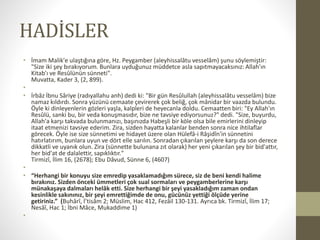 HADİSLER
• İmam Malik'e ulaştığına göre, Hz. Peygamber (aleyhissalâtu vesselâm) şunu söylemiştir:
"Size iki şey bırakıyorum. Bunlara uyduğunuz müddetce asla sapıtmayacaksınız: Allah'ın
Kitab'ı ve Resûlünün sünneti".
Muvatta, Kader 3, (2, 899).
•
• İrbâz İbnu Sâriye (radıyallahu anh) dedi ki: "Bir gün Resûlullah (aleyhissalâtu vesselâm) bize
namaz kıldırdı. Sonra yüzünü cemaate çevirerek çok beliğ, çok mânidar bir vaazda bulundu.
Öyle ki dinleyenlerin gözleri yaşla, kalpleri de heyecanla doldu. Cemaatten biri: "Ey Allah'ın
Resûlü, sanki bu, bir veda konuşmasıdır, bize ne tavsiye ediyorsunuz?" dedi. "Size, buyurdu,
Allah'a karşı takvada bulunmanızı, başınızda Habeşli bir köle olsa bile emirlerini dinleyip
itaat etmenizi tavsiye ederim. Zira, sizden hayatta kalanlar benden sonra nice ihtilaflar
görecek. Öyle ise size sünnetimi ve hidayet üzere olan Hülefâ-i Râşidîn'in sünnetini
hatırlatırım, bunlara uyun ve dört elle sarılın. Sonradan çıkarılan şeylere karşı da son derece
dikkatli ve uyanık olun. Zira (sünnette bulunana zıt olarak) her yeni çıkarılan şey bir bid'attır,
her bid'at de dalalettir, sapıklıktır."
Tirmizî, İlim 16, (2678); Ebu Dâvud, Sünne 6, (4607)
•
• “Herhangi bir konuyu size emredip yasaklamadığım sürece, siz de beni kendi halime
bırakınız. Sizden önceki ümmetleri çok sual sormaları ve peygamberlerine karşı
münakaşaya dalmaları helâk etti. Size herhangi bir şeyi yasakladığım zaman ondan
kesinlikle sakınınız, bir şeyi emrettiğimde de onu, gücünüz yettiği ölçüde yerine
getiriniz.” (Buhârî, İ’tisâm 2; Müslim, Hac 412, Fezâil 130-131. Ayrıca bk. Tirmizî, İlim 17;
Nesâî, Hac 1; İbni Mâce, Mukaddime 1)
•
 