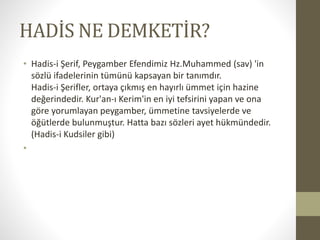 HADİS NE DEMKETİR?
• Hadis-i Şerif, Peygamber Efendimiz Hz.Muhammed (sav) 'in
sözlü ifadelerinin tümünü kapsayan bir tanımdır.
Hadis-i Şerifler, ortaya çıkmış en hayırlı ümmet için hazine
değerindedir. Kur'an-ı Kerim'in en iyi tefsirini yapan ve ona
göre yorumlayan peygamber, ümmetine tavsiyelerde ve
öğütlerde bulunmuştur. Hatta bazı sözleri ayet hükmündedir.
(Hadis-i Kudsiler gibi)
•
 