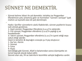 SÜNNET NE DEMEKTİR.
• Sünnet kelime itibari ile yol demektir. Istılahta ise Peygamber
Efendimizin yolu anlamına gelir ve hürmeten “sünnet-i seniyye” (çok
mühim ve kıymetli olan âli yol) denilmiştir.
•
Hadis-i Şerifler sünnetlerin sözlü ifadeleridir, sünnet çeşitlerini kısaca
izah etmek gerekirse;
1- Kavli sünnet; Peygamber Efendimiz (s.a.v.)’in sözleridir.
2- Fiili sünnet; Peygamber efendimiz (s.a.v)’in yaptığı iş ve
hareketlerdir.
3- Takriri sünnet; Peygamber efendimiz (s.a.v.)’in işaret ettiği veya
sükut ettiği işlerdir.
İslam'ın temelini & kaynağını sırasıyla şu 4 şey oluşturur:
1- Kur'an-ı Kerim
2- Sünnet
3- İcma
4- Kıyas
Görüldüğü gibi Sünnet, Allah'ın kelamından sonra islamiyette en
temel kaynak olarak kabul edilir.
Sünnet olan söz, fiil ve takrirlerin kesinlikle vahiyle bağlantısı vardır.
 