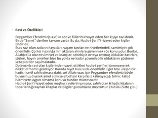 • Ravi ve Özellikleri
Peygamber Efendimiz(s.a.v.)’in söz ve fiillerini rivayet eden her kişiye ravi denir.
Birde "Senet" denilen kavram vardır Bu da, Hadis-i Şerif’i rivayet eden kişiler
zinciridir.
Esas ravi olan zatların hayatları, yaşam tarzları ve niyetlerindeki samimiyet çok
önemlidir. Çünkü insanlığa ilim aktaran alimlere güvenmek söz konusudur. Bunlar,
Allah(cc)'a olan teslimiyet ve inançları sebebiyle ortaya koymuş oldukları tavırları,
sözleri, hayırlı amelleri bize bu yolda ne kadar güvenilebilir olduklarını gösteren
sebeplerden sayılmaktadır.
Dolayısıyla ravi olan kişilerinde rivayet ettikleri hadis-i şerifleri önemseyerek
dikkat etmemiz gerekiyor. Burada niyet hususuda önemlidir. Eğer bize ulaşan bir
hadis-i şerif sahih olmasa dahi, sırf Allah rızası için Peygamber efendimiz böyle
buyurmuş diyerek amel edilirse elbetteki karşılıksız kalmayacağı bilinir. Fakat
islamiyete uygun olmama konusu bundan müstesnadır.
Hadis-i Şerif rivayet eden meşhur ravilerin yanısıra, sahih olan 6 hadis kitabının
toparlandığı kaynak kitaplar ve bilgiler günümüzde mevcuttur. (Kütüb-i Sitte gibi.)
 