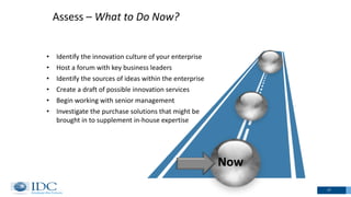 Assess – What to Do Now?
17
Now
• Identify the innovation culture of your enterprise
• Host a forum with key business leaders
• Identify the sources of ideas within the enterprise
• Create a draft of possible innovation services
• Begin working with senior management
• Investigate the purchase solutions that might be
brought in to supplement in-house expertise
 