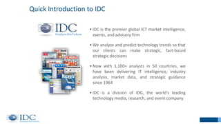 2
• IDC is the premier global ICT market intelligence,
events, and advisory firm
• We analyze and predict technology trends so that
our clients can make strategic, fact-based
strategic decisions
• Now with 1,100+ analysts in 50 countries, we
have been delivering IT intelligence, industry
analysis, market data, and strategic guidance
since 1964
• IDC is a division of IDG, the world's leading
technology media, research, and event company
Quick Introduction to IDC
2
 