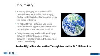 In Summary
20
 A rapidly-changing market and world
demands new approaches to managing,
finding, and integrating technologies across
the entire enterprise
 Its not just hype – different use cases
require different approaches and different
technologies - one size does not fit all.
 Compare maturity levels and identify gaps
between different business groups,
between IT and business and then compare
that to the industry
Enable Digital Transformation Through Innovation & Collaboration
 