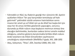 • Fahreddin er-Râzî, bu ifadenin geçtiği Hicr sûresinin 40. âyetini
açıklarken ihlâsın “bir şeyi karışımdan temizleyip saf hale
getirmek” şeklindeki sözlük anlamını hatırlattıktan sonra
insanın bir ameli ya sırf Allah için ya da Allah’tan başka biri için
veya her iki amacı birlikte gözeterek yapacağını, sonuncu
durumda ya Allah rızâsını veya başkasını memnun etmeyi öne
alacağını belirtmekte, bunlardan sadece birinci amelin makbul
olduğunu, ameline gösteriş karıştırmakla birlikte Allah rızâsını
önde tutanların da ihlâslı kimselerden sayılmasının
umulduğunu söylemektedir (Mefâtîḥu’l-ġayb, XIX, 188-189)
• Ateş, Süleyman, “İhlas”, DİA, İstanbul 2000, XXI, 535
 