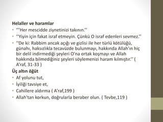 Helaller ve haramlar
• ‘’’Her mescidde ziynetinizi takının.’’
• ‘‘Yiyin için fakat israf etmeyin. Çünkü O israf edenleri sevmez.’’
• ‘‘De ki: Rabbim ancak açığı ve gizlisi ile her türlü kötülüğü,
günahı, haksızlıkla tecavüzde bulunmayı, hakkında Allah'ın hiç
bir delil indirmediği şeyleri O'na ortak koşmayı ve Allah
hakkında bilmediğiniz şeyleri söylemenizi haram kılmıştır.’’ (
A’raf, 31-33 )
Üç altın öğüt
• Af yolunu tut,
• İyiliği tavsiye et,
• Cahillere aldırma ( A’raf,199 )
• Allah'tan korkun, doğrularla beraber olun. ( Tevbe,119 )
 