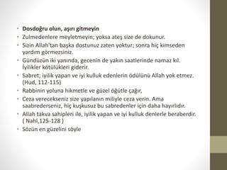 • Dosdoğru olun, aşırı gitmeyin
• Zulmedenlere meyletmeyin; yoksa ateş size de dokunur.
• Sizin Allah'tan başka dostunuz zaten yoktur; sonra hiç kimseden
yardım görmezsiniz.
• Gündüzün iki yanında, gecenin de yakın saatlerinde namaz kıl.
İyilikler kötülükleri giderir.
• Sabret; iyilik yapan ve iyi kulluk edenlerin ödülünü Allah yok etmez.
(Hud, 112-115)
• Rabbinin yoluna hikmetle ve güzel öğütle çağır,
• Ceza verecekseniz size yapılanın miliyle ceza verin. Ama
saabrederseniz, hiç kuşkusuz bu sabredenler için daha hayırlıdır.
• Allah takva sahipleri ile, iyilik yapan ve iyi kulluk denlerle beraberdir.
( Nahl,125-128 )
• Sözün en güzelini söyle
 